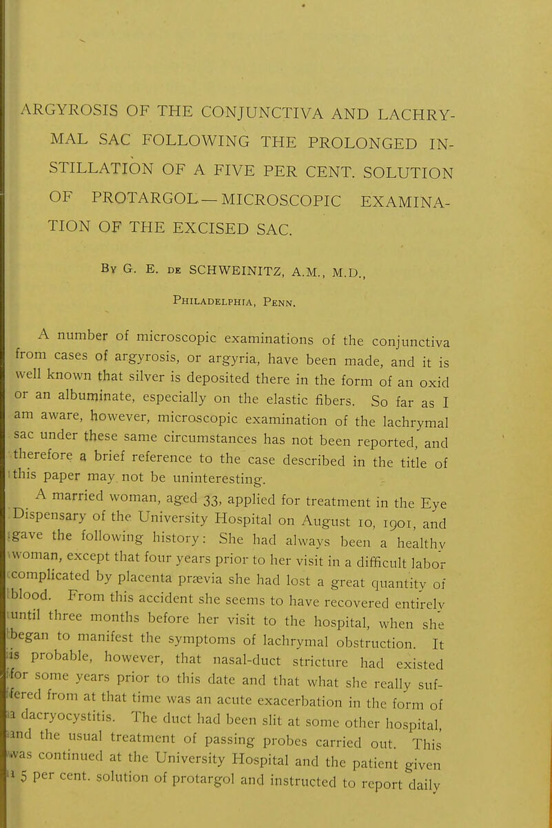 MAL SAC FOLLOWING THE PROLONGED IN- STILLATION OF A FIVE PER CENT. SOLUTION OF PROTARGOL- MICROSCOPIC EXAMINA- TION OF THE EXCISED SAC. By G. E. DE SCHWEINITZ, A.M., M.D., Philadelphta, Penn. A number of microscopic examinations of the conjunctiva from cases of argyrosis, or argyria, have been made, and it is well known that silver is deposited there in the form of an oxid or an albuminate, especially on the elastic fibers. So far as I am aware, however, microscopic examination of the lachrymal sac under these same circumstances has not been reported, and therefore a brief reference to the case described in the title of ; this paper may not be uninterestinp- o A married woman, aged 33, applied for treatment in the Eye Dispensary of the University Hospital on August 10, 1901, and • gave the following history: She had always been a healthy woman, except that four years prior to her visit in a difficult labor complicated by placenta prjevia she had lost a great quantity of blood. From this accident she seems to have recovered entirely until three months before her visit to the hospital, when she 'began to manifest the symptoms of lachrymal obstruction. It IS probable, however, that nasal-duct stricture had existed for some years prior to this date and that what she really suf- fered from at that time was an acute exacerbation in tlic form of ■a dacryocystitis. The duct had been slit at some other hospital 'ind the usual treatment of passing probes carried out This ^was continued at the University Hospital and the patient given