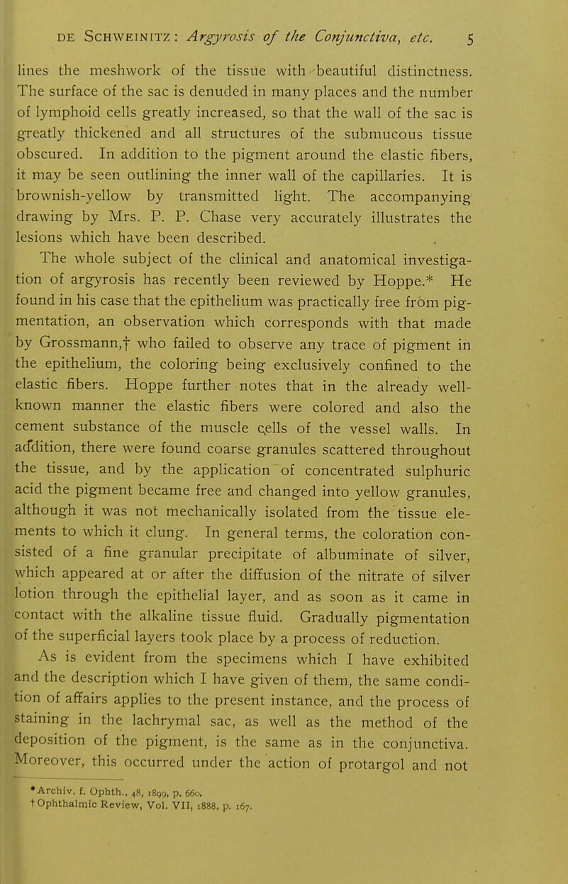 lines the meshwork of the tissue with beautiful distinctness. The surface of the sac is denuded in many places and the number of lymphoid cells greatly increased, so that the wall of the sac is greatly thickened and all structures of the submucous tissue obscured. In addition to the pigment around the elastic fibers, it may be seen outlining the inner wall of the capillaries. It is brownish-yellow by transmitted light. The accompanying- drawing by Mrs. P. P. Chase very accurately illustrates the lesions which have been described. The whole subject of the clinical and anatomical investiga- tion of argyrosis has recently been reviewed by Hoppe.* He found in his case that the epithelium was practically free from pig- mentation, an observation which corresponds with that made by Grossmann,f who failed to observe any trace of pigment in the epithelium, the coloring being exclusively confined to the elastic fibers. Hoppe further notes that in the already well- known manner the elastic fibers were colored and also the cement substance of the muscle cells of the vessel walls. In addition, there were found coarse granules scattered throughout the tissue, and by the application of concentrated sulphuric acid the pigment became free and changed into yellow granules, although it was not mechanically isolated from the tissue ele- ments to which it clung. In general terms, the coloration con- sisted of a fine granular precipitate of albuminate of silver, which appeared at or after the diffusion of the nitrate of silver lotion through the epithelial layer, and as soon as it came in contact with the alkaline tissue fluid. Gradually pigmentation of the superficial layers took place by a process of reduction. As is evident from the specimens which I have exhibited and the description which I have given of them, the same condi- tion of affairs applies to the present instance, and the process of staining in the lachrymal sac, as well as the method of the deposition of the pigment, is the same as in the conjunctiva. Moreover, this occurred under the action of protargol and not •Archiv. £. Ophth., 48, iSgg, p. 660. t Ophthalmic Review, Vol. VII, 1888, p. 167.