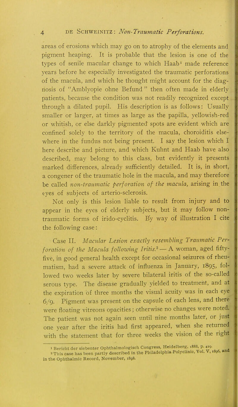 areas of erosions which may go on to atrophy of the elements and pigment heaping. It is probable that the lesion is one of the types of senile macular change to which Haab' made reference years before he especially investigated the traumatic perforations of the macula, and which he thought might account for the diag- nosis of Amblyopic ohne Befund  then often made in elderly patients, because the condition was not readily recognized except through a dilated pupil. His description is as follows: Usually smaller or larger, at times as large as the papilla, yellowish-red or whitish, or else darkly pigmented spots are evident which are confined solely to the territory of the macula, choroiditis else- where in the fundus not being present. I say the lesion which I here describe and picture, and which Kuhnt and Haab have also described, may belong to this class, but evidently it presents marked differences, already sufficiently detailed. It is, in short, a congener of the traumatic hole in the macula, and may therefore be called non-traumatic perforation of the macula, arising in the eyes of subjects of arterio-sclerosis. Not only is this lesion liable to result from injury and to appear in the eyes of elderly subjects, but it may follow non- traumatic forms of irido-cyclitis. By way of illustration I cite the following case: Case II. Macular Lesion exactly resembling Traumatic Per- foration of the Macula following Iritis.^ — A woman, aged fifty- five, in good general health except for occasional seizures of rheu- matism, had a severe attack of influenza in January, 1895, fol- lowed two weeks later by severe bilateral iritis of the so-called serous type. The disease gradually yielded to treatment, and at the expiration of three months the visual acuity was in each eye 6/9. Pigment was present on the capsule of each lens, and there were floating vitreous opacities; otherwise no changes were noted. The patient was not again seen until nine months later, or just one year after the iritis had first appeared, when she returned with the statement that for three weeks the vision oi the right 1 Bericht der siebenter Ophthalmologisch Congress, Heidelberg. 1888, p. A2g. This case has been partly described in the Philadelphia Polyclinic, Vol. V, 1896, ana in the Ophthalmic Record, November, 1898.