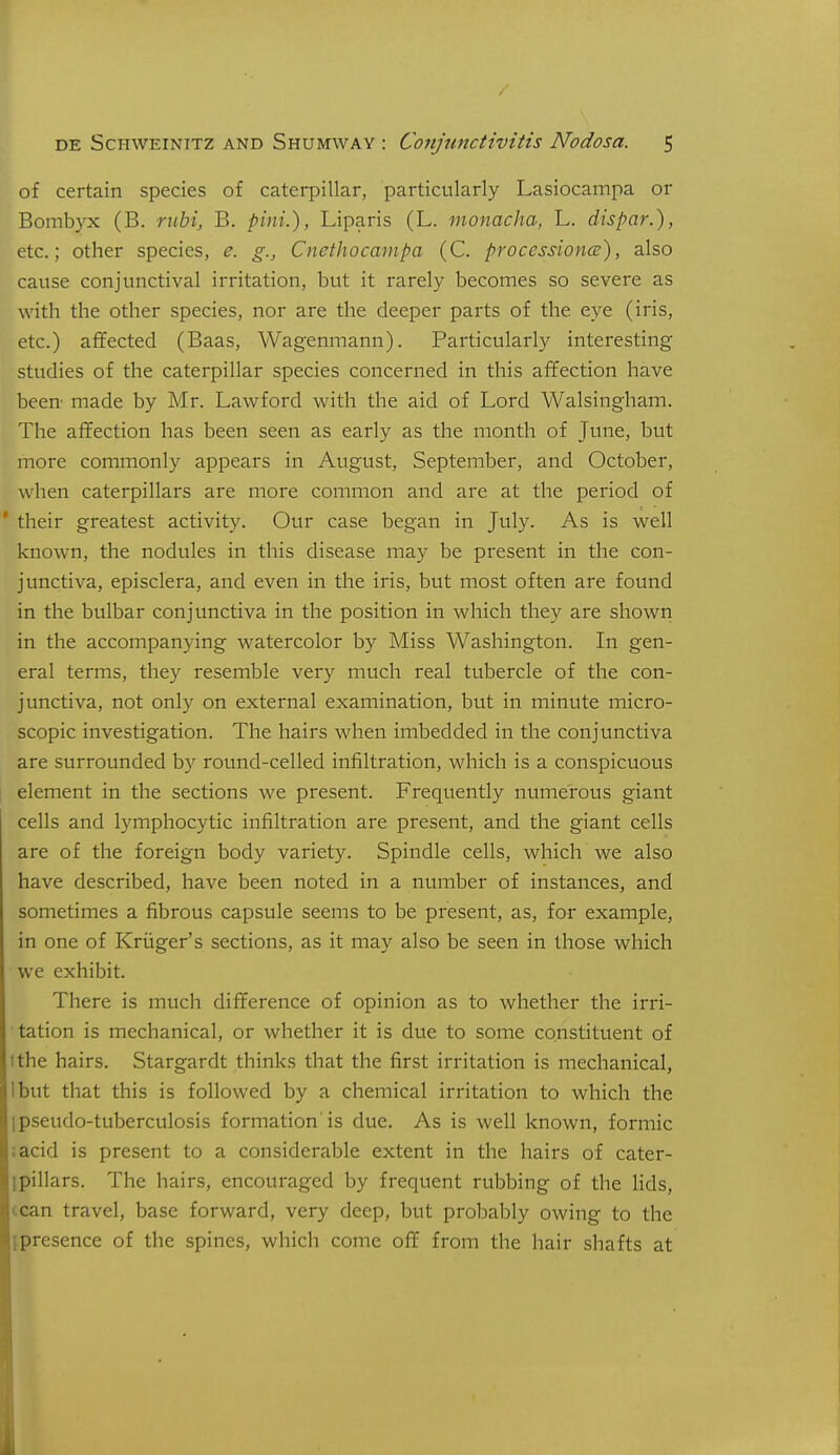 of certain species of caterpillar, particularly Lasiocampa or Bombyx (B. ruhi, B. pint.), Liparis (L. monacha, L. dispar.), etc.; other species, e. g., Cnethocampa (C. processioncs), also cause conjunctival irritation, but it rarely becomes so severe as with the other species, nor are the deeper parts of the eye (iris, etc.) affected (Baas, Wagenmann). Particularly interesting studies of the caterpillar species concerned in this affection have been- made by Mr. Lawford with the aid of Lord Walsingham. The affection has been seen as early as the month of June, but more commonly appears in August, September, and October, when caterpillars are more common and are at the period of * their greatest activity. Our case began in July. As is well known, the nodules in this disease may be present in the con- junctiva, episclera, and even in the iris, but most often are found in the btilbar conjunctiva in the position in which they are shown in the accompanying watercolor by Miss Washington. In gen- eral terms, they resemble very much real tubercle of the con- junctiva, not only on external examination, but in minute micro- scopic investigation. The hairs when imbedded in the conjunctiva are surrounded by round-celled infiltration, which is a conspicuous element in the sections we present. Frequently numerous giant cells and lymphocytic infiltration are present, and the giant cells are of the foreign body variety. Spindle cells, which we also have described, have been noted in a number of instances, and sometimes a fibrous capsule seems to be present, as, for example, in one of Kriiger's sections, as it may also be seen in those which we exhibit. There is much difference of opinion as to whether the irri- tation is mechanical, or whether it is due to some constituent of ithe hairs. Stargardt thinks that the first irritation is mechanical, Ibut that this is followed by a chemical irritation to which the j pseudo-tuberculosis formation'is due. As is well known, formic ;acid is present to a considerable extent in the hairs of cater- ipillars. The hairs, encouraged by frequent rubbing of the lids, ccan travel, base forward, very deep, but probably owing to the ipresence of the spines, which come off from the hair shafts at