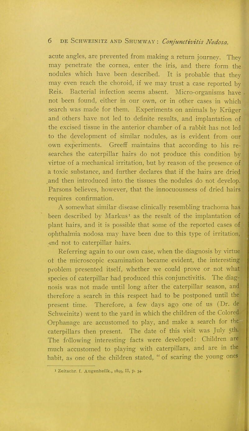 acute angles, are prevented from making a return journey. They may penetrate the cornea, enter the iris, and there form the nodules which have been described. It is probable that they may even reach the choroid, if we may trust a case reported by Reis. Bacterial infection seems absent. Micro-organisms have not been found, either in our own, or in other cases in which search was made for them. Experiments on animals by Kriiger and others have not led to definite results, and implantation of the excised tissue in the anterior chamber of a rabbit has not led to the development of similar nodules, as is evident from our own experiments. GreeflF maintains that according to his re- searches the caterpillar hairs do not produce this condition by virtue of a mechanical irritation, but by reason of the presence of a toxic substance, and further declares that if the hairs are dried and then introduced into the tissues the nodules do not develop. Parsons believes, however, that the innocuousness of dried hairs requires confirmation. A somewhat similar disease clinically resembling trachoma has been described by Mai'kus'' as the result of the implantation of plant hairs, and it is possible that some of the reported cases of ophthalmia nodosa may have been due to this type of irritation, -md not to caterpillar hairs. Referring again to our own case, when the diagnosis by virtue ot the microscopic examination became evident, the interesting problem presented itself, whether we could prove or not what species of caterpillar had produced this conjunctivitis. The diag- nosis was not made until long after the caterpillar season, and therefore a search in this respect had to be postponed until the present time. Therefore, a few days ago one of us (Dr. de Schweinitz) went to the yard in which the children of the Colored Orphanage are accustomed to play, and make a search for the caterpillars then present. The date of this visit was July 5th. The following interesting facts were developed: Children are much accustomed to playing with caterpillars, and are in the habit, as one of the children stated,  of scaring the young ones > Zeitschr. £. Augenheilk., iBgg, II, p. 34.