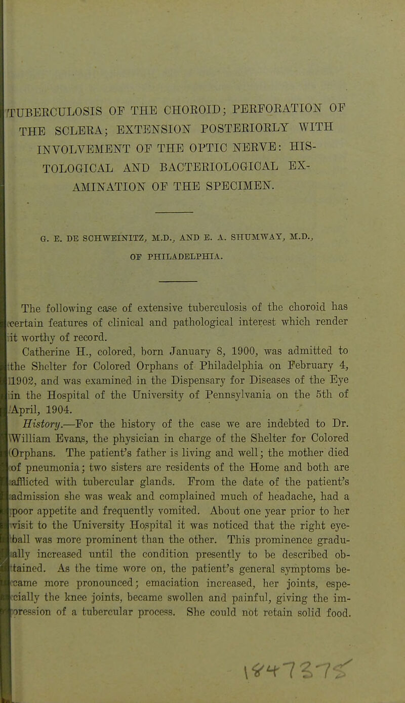 THE SCLERA; EXTENSION POSTERIORLY AVITH INVOLVEMENT OP THE OPTIC NERVE: HIS- TOLOGICAL AND BACTERIOLOGICAL EX- AMINATION OP THE SPECIMEN. G. E. DE SCHWEINITZ, M.D., AND E. A. SHUMWAY, M.D.^ OE PHILADELPHIA. The following case of extensive tuberculosis of the choroid has Ix'ertain features of clinical and pathological interest which render Hit worthy of record. Catherine H., colored, born January 8, 1900, was admitted to :the Shelter for Colored Orphans of Philadelphia on February 4, 11902, and was examined in the Dispensary for Diseases of the Eye dn the Hospital of the University of Pennsylvania on the 5th of .-April, 1904. History.—For the history of the case we are indebted to Dr. hWilliam Evan,s, the physician in charge of the Shelter for Colored ^Orphans. The patient's father is living and well; the mother died lof pneumonia; two sisters axe residents of the Home and both are lafflicted with tubercular glands. From the date of the patient's laadmission she was weak and complained much of headache, had a Irpoor appetite and frequently vomited. About one year prior to her [ visit to the University Ho,spital it was noticed that the right eye- Iball was more prominent than the other. This prominence gradu- laally increased until the condition presently to be described ob- Irtained. As the time wore on, the patient's general symptoms be- locame more pronounced; emaciation increased, her joints, espe- I'cially the knee joints, became swollen and painful, giving the im- Ivoression of a tubercular process. She could not retain solid food.