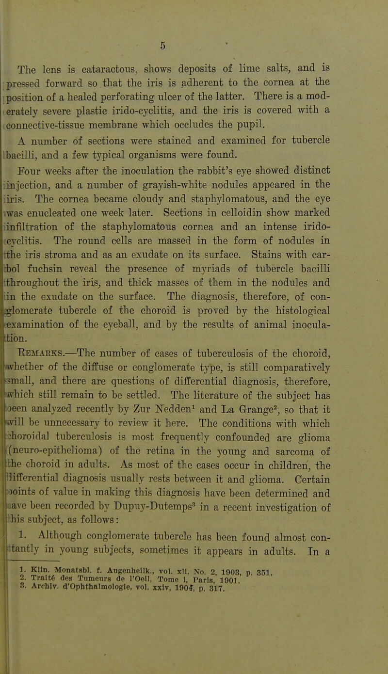 The lens is cataractous, shows deposits of lime salts, and is pressed forward so that the iris is adherent to the cornea at the position of a healed perforating ulcer of the latter. There is a mod- erately severe plastic irido-cyclitis, and the iris is covered with a connective-tissue membrane which occludes the pupil. A number of sections were stained and examined for tubercle bacilli, and a few typical organisms were found. Pour weeks after the inoculation the rabbit's eye showed distinct iinjection, and a number of grayish-white nodules appeared in the iiris. The cornea became cloudy and staphylomatous, and the eye \was enucleated one week later. Sections in celloidin show marked iinfiltration of the staphylomatous cornea and an intense irido- ccyclitis. The round cells axe massed in the form of nodules in tthe iris stroma and as an exudate on its surface. Stains with car- bbol fuchsin reveal the presence of myriads of tubercle bacilli tthroughout the iris, and thick masses of them in the nodules and iin the exudate on the surface. The diagnosis, therefore, of con- glomerate tubercle of the choroid is proved by the histological eexamination of the eyeball, and by the results of animal inocula- Ittibn. Eemarks.—The number of cases of tuberculosis of the choroid, whether of the diffuse or conglomerate type, is still comparatively ;3mall, and there are questions of differential diagnosis, tlierefore, wvhich still remain to be settled. The literature of the subject has )Deen analyzed recently by Zur ISTedden^ and La Grange^, so that it will be unnecessary to review it here. The conditions with which choroidal tuberculosis is most frequently confoimded are glioma 1 ncuro-epithelioma) of the retina in the young and sarcoma of he choroid in adults. As most of the cases occur in children, the lifferential diagnosis usually rests between it and glioma. Certain )oints of value in making this diagnosis have been determined and ;i,ve been recorded by Dupuy-Dutemps'' in a recent investigation of his subject, as follows: 1. Although conglomerate tubercle has been found almost con- tantly in young subjects, sometimes it appears in adults. In a 1. Klin. Monatsbl. f. Augenhellk., vol. xll, No. 2, 1903, p. 351 2. Tralte des Tnmeurs de I'Oell, Tome I, I'arls, 100] 3. Arcblv. a'Opbthalmologle, vol. xxlv, lOOf, p. 317.