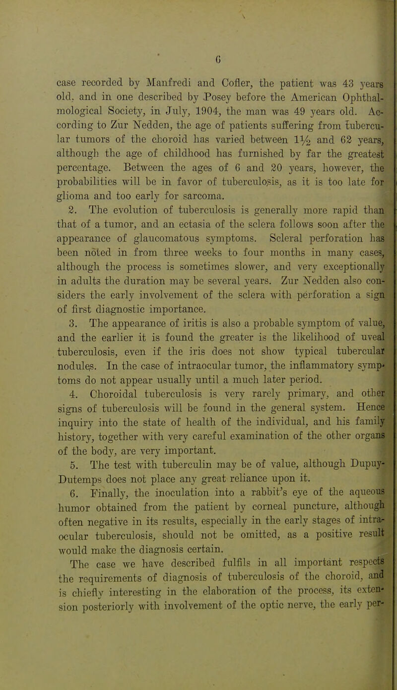 0 case recorded by Maufredi and Cofler, the patient was 43 years old, and in one described by Posey before the American Ophthal- mological Society, in July, 1904, the man was 49 years old. Ac- cording to Zur Nedden, the age of patients suffering from tubercu- lar tumors of the choroid has varied between and 62 years, although the age of childhood has furnished by far the greatest percentage. Between the ages of 6 and 20 years, however, the probabilities will be in favor of tuberculo^sis, as it is too late for glioma and too early for sarcoma. 2. The evolution of tuberculosis is generally more rapid than that of a tumor, and an ectasia of the sclera follows soon after the appearance of glaucomatous symptoms. Scleral perforation has been noted in from three weeks to four months in many cases, although the process is sometimes slower, and very exceptionally in adults the duration may be several years. Zur Nedden also con- siders the early involvement of the sclera with perforation a sign of first diagnostic importance. 3. The appearance of iritis is also a probable symptom of value, and the earlier it is found the greater is the likelihood of uveal tuberculosis, even if the iris does not show typical tubercular nodulqs. In the case of intraocular tumor, the inflammatory symp- toms do not appear usually until a much later period. 4. Choroidal tuberculosis is very rarely primary, and other signs of tuberculosis will be found in the general system. Hence inquiry into the state of health of the individual, and his family history, together with very careful examination of the other organs of the body, are very important. 5. The test with tuberculin may be of value, although Dupuy- Dutemps does not place any great reliance upon it. 6. Finally, the inoculation into a rabbit's eye of the aqueous humor obtained from the patient by corneal puncture, although often negative in its results, especially in the early stages of intrar ocular tuberculosis, should not be omitted, as a positive result would make the diagnosis certain. The case we have described fulfils in all important respects the requirements of diagnosis of tuberculosis of the choroid, and is chiefly interesting in the elaboration of tlic process, its exten- sion posteriorly with involvement of the optic nerve, the early per-