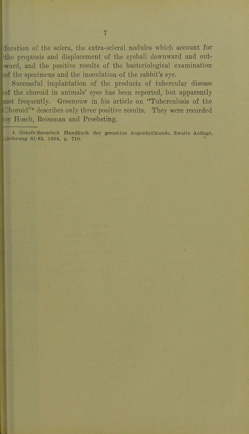 fforation of the sclera, the extra-scleral nodules which account for t.tlie proptosi,s and displacement of the eyeball downward and out- ward, and the positive results of the bacteriological examination rof the specimens and the inoculation of the rabbit's eye. Successful implantation of the products of tubercular disease the choroid in animals' eyes has been reported, but apparently QQot frequently. Groenouw in his article on Tuberculosis of the Choroid* describes only three positive results. They were recorded )3y Hosch, Eeissman and Proebsting. 4. Graefe-Saemisch Handbuch dei* gesamten Augenhellkunde, Zweite Auflage, Jiieferung 81-83, 1904, p. 710. '