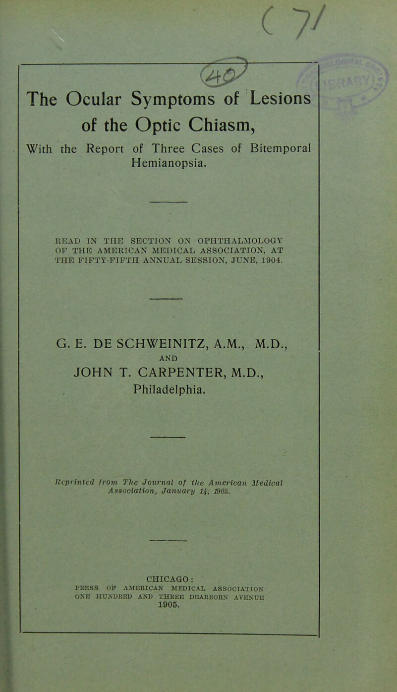 The Ocular Symptoms of Lesions of the Optic Chiasm, With the Report of Three Cases of Bitemporal Hemianopsia. KEAD IN THE SECTION ON OPHTHALMOLOGY OF THE AMERICAN MEDICAL ASSOCIATION, AT THE FIFTY-FIFTH ANNUAL SESSION, JUNE, 1904. G. E. DE SCHWEINITZ, A.M., M.D., AND JOHN T. CARPENTER, M.D., Philadelphia. h'cprintcd from The Journal of the American Medical Association, January H, 1905. CHICAGO: PKKSS Oir AMERICAN MEDICAL ASSOCIATION ONfJ HUNUHEl) AND THREE DEAItBOKX AVENUE 1905.