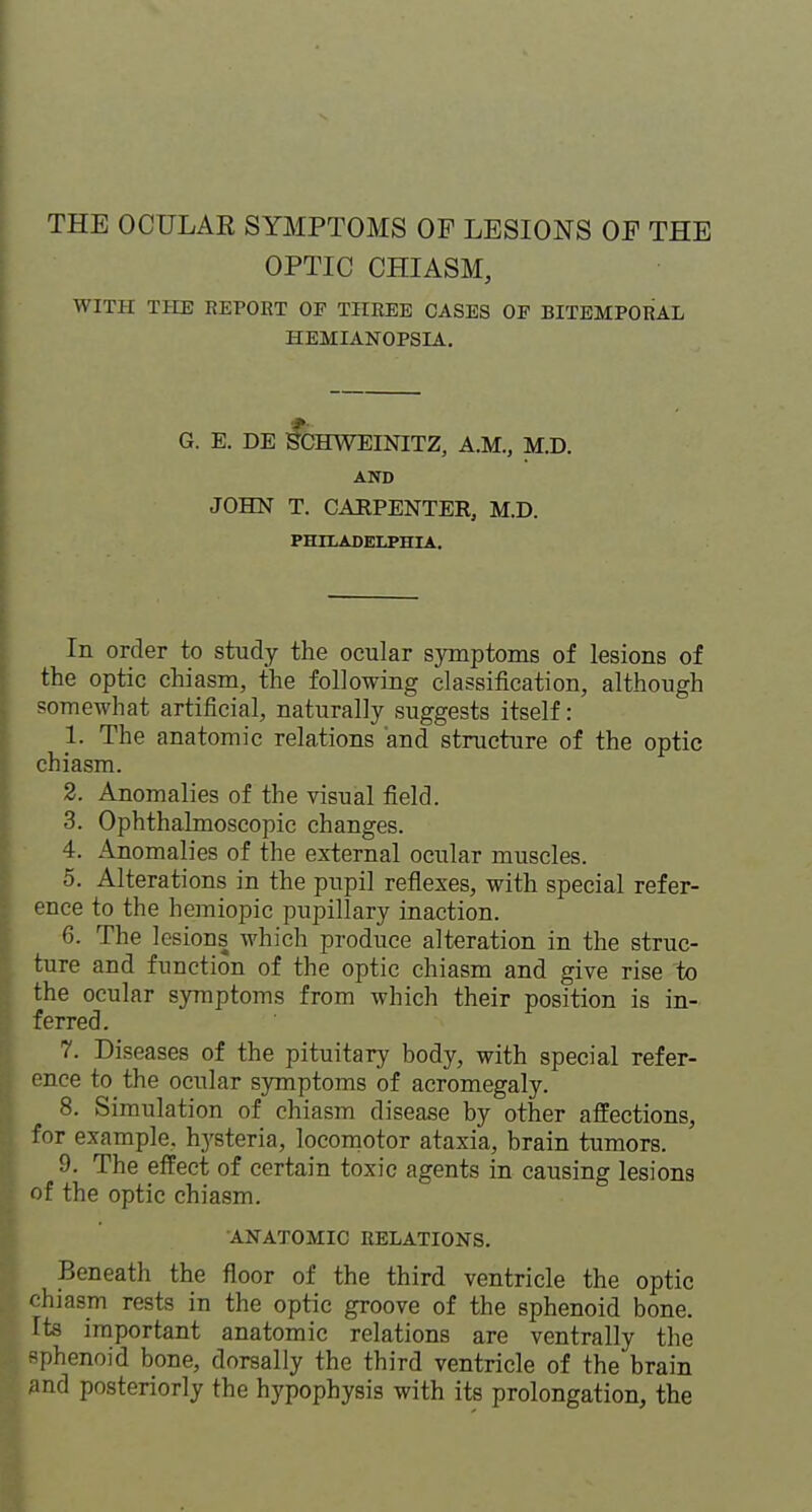 OPTIC CHIASM, WITH THE REPOET OF THREE CASES OF BITEMPORAL HEMIANOPSIA. G. E. DE ^CHWEINITZ, A.M., M.D. AND JOHN T. CARPENTER, M.D. PHILADELPHIA. In order to study the ocular symptoms of lesions of the optic chiasm, the following classification, although somewhat artificial, naturally suggests itself: 1. The anatomic relations and structure of the optic chiasm. 2. Anomalies of the visual field. 3. Ophthalmoscopic changes. 4. Anomalies of the external ocular muscles. 5. Alterations in the pupil reflexes, with special refer- ence to the hemiopic pupillary inaction. 6. The lesions which produce alteration in the struc- ture and function of the optic chiasm and give rise to the ocular symptoms from which their position is in- ferred. 7. Diseases of the pituitary body, with special refer- once to the ocular symptoms of acromegaly. 8. Simulation of chiasm disease by other affections, for example, hysteria, locomotor ataxia, brain tumors. 9. The effect of certain toxic agents in causing lesions of the optic chiasm. ANATOMIC RELATIONS. Beneath the floor of the third ventricle the optic chiasm rests in the optic groove of the sphenoid bone, fts important anatomic relations are ventrally the sphenoid bone, dorsally the third ventricle of the brain and posteriorly the hypophysis with its prolongation, the