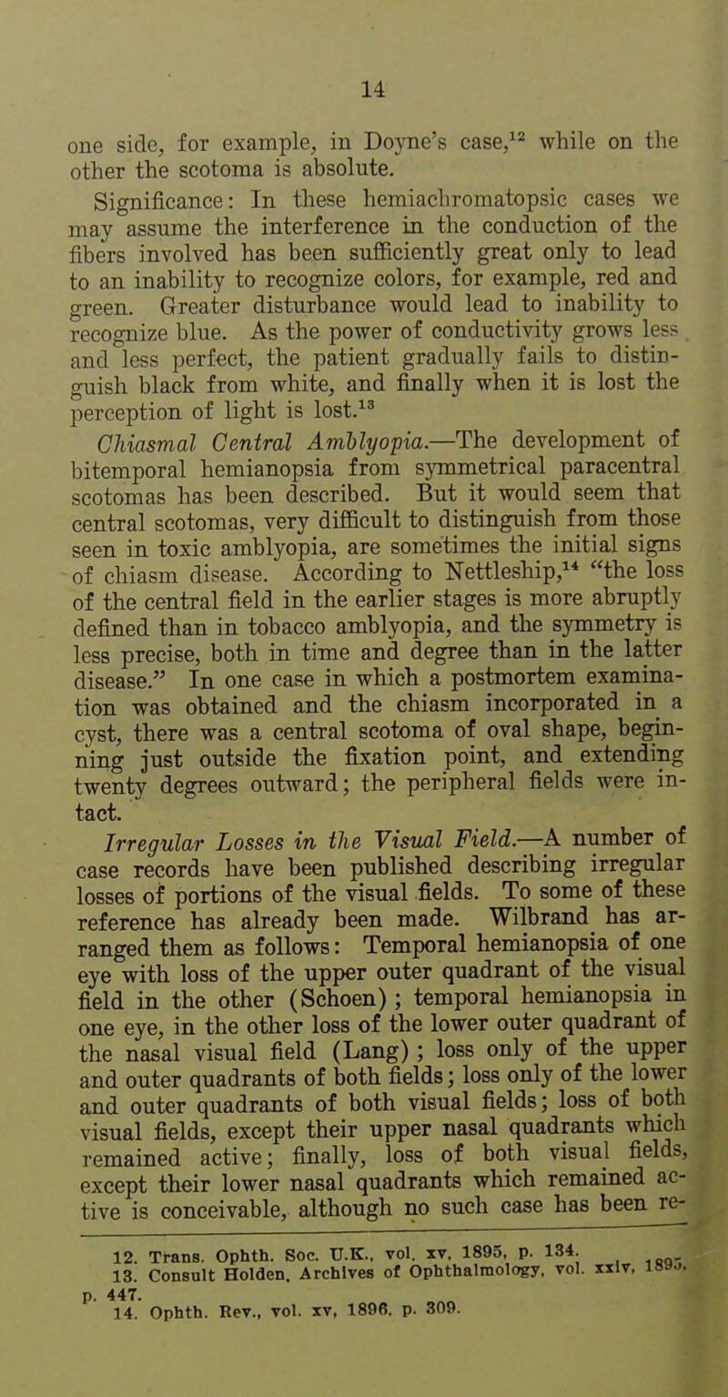 one side, for example, in Doyne's case,^^ while on the other the scotoma is absolute. Significance: In these hemiacliromatopsic cases we may assume the interference in the conduction of the fibers involved has been sufficiently great only to lead to an inability to recognize colors, for example, red and green. Greater disturbance would lead to inability to recognize blue. As the power of conductivity grows les? and less perfect, the patient gradually fails to distin- guish black from white, and finally when it is lost the perception of light is lost.^' Chiasmal Central Amblyopia.—The development of bitemporal hemianopsia from s}Tnmetrical paracentral scotomas has been described. But it would seem that central scotomas, very difficult to distinguish from those seen in toxic amblyopia, are sometimes the initial signs of chiasm disease. According to Nettleship, the loss of the central field in the earlier stages is more abruptly defined than in tobacco amblyopia, and the symmetry is less precise, both in time and degree than in the latter disease. In one case in which a postmortem examina- tion was obtained and the chiasm incorporated in a cyst, there was a central scotoma of oval shape, begin- ning just outside the fixation point, and extending twenty degrees outward; the peripheral fields were in- tact. Irregular Losses in the Visml Field.—A number of case records have been published describing irregular losses of portions of the visual fields. To some of these reference has already been made. Wilbrand has ar- ranged them as follows: Temporal hemianopsia of one eye with loss of the upper outer quadrant of the visual field in the other (Schoen) ; temporal hemianopsia in one eye, in the other loss of the lower outer quadrant of the nasal visual field (Lang); loss only of the upper and outer quadrants of both fields; loss only of the lower and outer quadrants of both visual fields; loss of both visual fields, except their upper nasal quadrants which remained active; finally, loss of both visual fields, except their lower nasal quadrants which remained ac- tive is conceivable, although no such case has been re- 12. Trans. Ophth. Soc. U.K., vol. xv, 1895, p. 134. 13. Consult Holden. Archives ol Ophthalmology, vol. kIv, 18»j. 14. Ophth. Rev., vol. xv, 1896. p. 309.