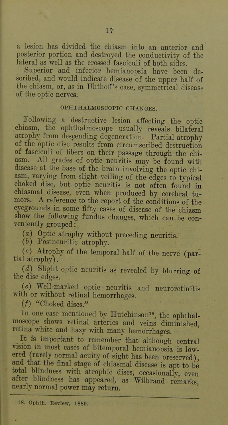 a lesion has divided the chiasm into an anterior and posterior portion and destroyed the conductivity of the lateral as well as the crossed fasciculi of both sides. Superior and inferior hemianopsia have been de- scribed, and would indicate disease of the upper half of the chiasm, or, as in Uhthoff's case, symmetrical disease of the optic nerves. OPHTHALMOSCOPIC CHANGES. Following a destructive lesion affecting the optic chiasm, the ophthalmoscope usually reveals bilateral atrophy from descending degeneration. Partial atrophy of the optic disc results from circumscribed destruction of fasciculi of fibers on their passage through the chi- asm. All grades of optic neuritis may be found with disease at the base of the brain involving the optic chi- asm, varying from slight veiling of the edges to typical choked disc, but optic neuritis is not often found in chiasmal disease, even when produced by cerebral tu- mors. A reference to the report of the conditions of the eyegrounds in some fifty cases of disease of the chiasm show the following fundus changes, which can be con- veniently grouped: (a) Optic atrophy without preceding neuritis. (b) Postneuritic atrophy. (c) Atrophy of the temporal half of the nerve (par- tial atrophy), (d) Slight optic neuritis as revealed by blurring of the disc edges. (e) Well-marked optic neuritis and neuroretinitis with or without retinal hemorrhages. (/) Choked discs. In one case mentioned by Hutchinson, the ophthal- moscope shows retinal arteries and veins diminished, retina white and hazy with many hemorrhages. It is important to remember that although central vision in most cases of bitemporal hemianopsia is low- ered (rarely normal acuity of sight has been preserved), and that the final stage of chiasmal disease is apt to be total blindness with atrophic discs, occasionally, even after blindness has appeared, as Wilbrand remarks nearly normal power may return. ' 18. Ophth. Review, 1889.