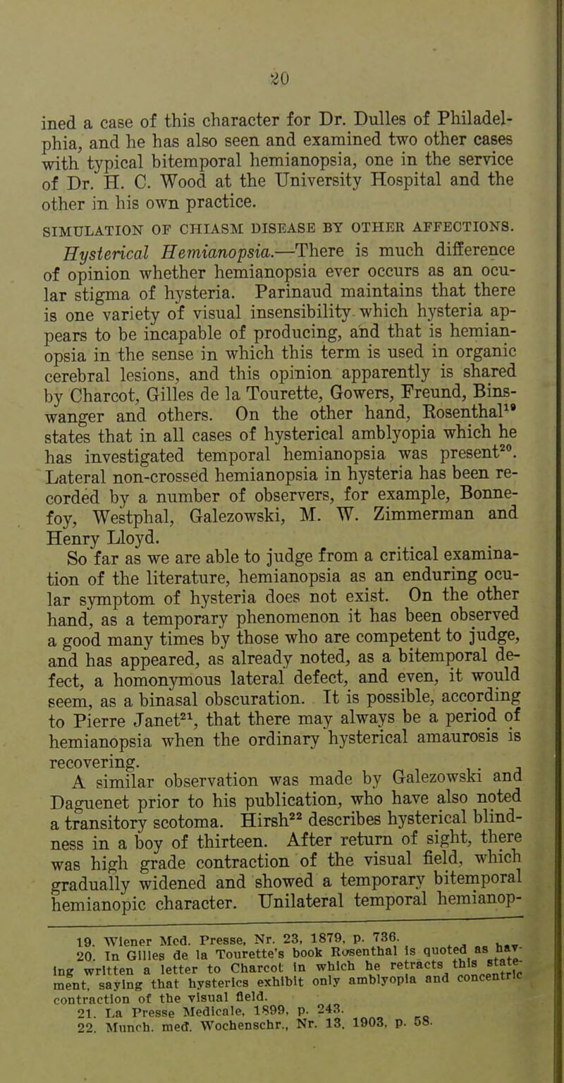 ined a case of this character for Dr. Dulles of Philadel- phia, and he has also seen and examined two other cases with typical bitemporal hemianopsia, one in the service of Dr. H. C. Wood at the University Hospital and the other in his own practice. SIMULATION OF CHIASM DISEASE BY OTHER AFFECTIONS. Hysterical Hemianopsia.—There is much difference of opinion whether hemianopsia ever occurs as an ocu- lar stigma of hysteria. Parinaud maintains that there is one variety of visual insensibility which hysteria ap- pears to be incapable of producing, and that is hemian- opsia in the sense in which this term is used in organic cerebral lesions, and this opinion apparently is shared by Charcot, Gilles de la Tourette, Gowers, Freund, Bins- wanger and others. On the other hand, Rosenthal' states that in all cases of hysterical amblyopia which he has investigated temporal hemianopsia was present***. ' Lateral non-crossed hemianopsia in hysteria has been re- corded by a number of observers, for example, Bonne- foy, Westphal, Galezowski, M. W. Zimmerman and Henry Lloyd. So far as we are able to judge from a critical examina- tion of the literature, hemianopsia as an enduring ocu- lar symptom of hysteria does not exist. On the other hand, as a temporary phenomenon it has been observed a good many times by those who are competent to judge, and has appeared, as already noted, as a bitemporal de- fect, a homonymous lateral defect, and even, it would seem, as a binasal obscuration. It is possible, according to Pierre Janet, that there may always be a period of hemianopsia when the ordinary hysterical amaurosis is recovering. A similar observation was made by Galezowski and Daguenet prior to his publication, who have also noted a transitory scotoma. Hirsh describes hysterical blind- ness in a boy of thirteen. After return of sight, there was high grade contraction of the visual field, which gradually widened and showed a temporary bitemporal hemianopic character. Unilateral temporal hemianop- 19. Wiener Mod. Presse, Nr. 23, 1879. p. 736. 20. Tn Gllles (Je la Tourette's book Rosenthal <luoted as Hav- ing written a letter to Charcot In which he retracts this state- ment, saying that hysterics exhibit only amblyopia and concentric contraction of the visual field. 21. La Presse Medicale. 1899, p. 243. 22. Munch, med. Wochenschr., Nr. 13. 1903, p. 58.