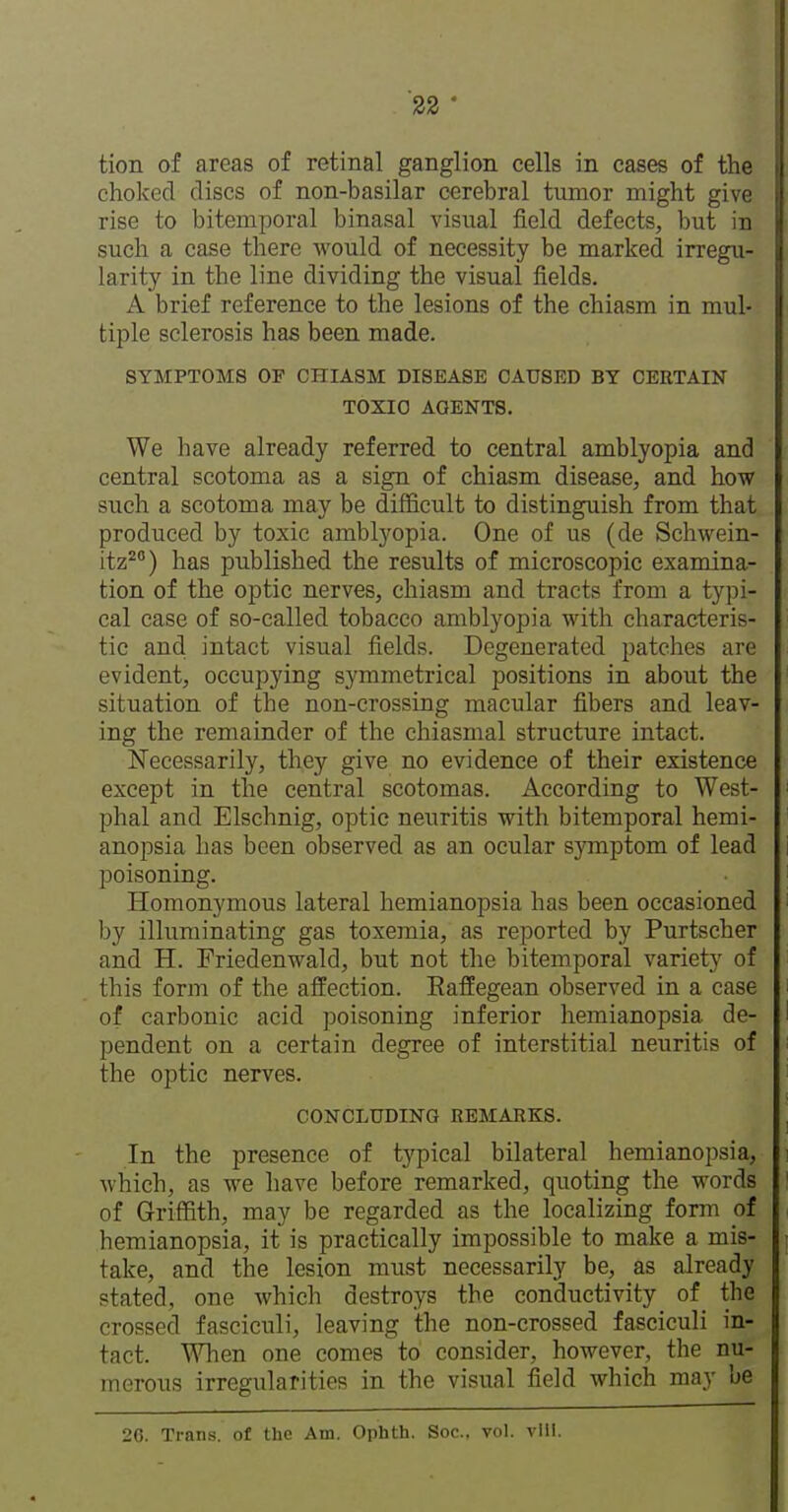 tion of areas of retinal ganglion cells in eases of the choked discs of non-basilar cerebral tumor might give rise to bitemporal binasal visual field defects, but in such a case there would of necessity be marked irregu- larity in the line dividing the visual fields. A brief reference to the lesions of the chiasm in mul- tiple sclerosis has been made. SYMPTOMS OF CHIASM DISEASE CAUSED BY CERTAIN TOXIC AGENTS. We have already referred to central amblyopia and central scotoma as a sign of chiasm disease, and how such a scotoma may be difficult to distinguish from that produced by toxic amblyopia. One of us (de Schwein- itz^°) has published the results of microscopic examina- tion of the optic nerves, chiasm and tracts from a typi- cal case of so-called tobacco amblyopia with characteris- tic and, intact visual fields. Degenerated patches are evident, occupying symmetrical positions in about the situation of the non-crossing macular fibers and leav- ing the remainder of the chiasmal structure intact. Necessarily, they give no evidence of their existence except in the central scotomas. According to West- phal and Elschnig, optic neuritis with bitemporal hemi- anopsia has been observed as an ocular s}Tnptom of lead poisoning. Homonymous lateral hemianopsia has been occasioned by illuminating gas toxemia, as reported by Purtscher and H. Friedenwald, but not the bitemporal variety of this form of the affection. EafEegean observed in a case of carbonic acid poisoning inferior hemianopsia de- pendent on a certain degree of interstitial neuritis of the optic nerves. CONCLUDING REMARKS. In the presence of typical bilateral hemianopsia, which, as we have before remarked, quoting the words of Griffith, may be regarded as the localizing form of hemianopsia, it is practically impossible to make a mis- take, and the lesion must necessarily be, as already stated, one which destroys the conductivity of the crossed fasciculi, leaving the non-crossed fasciculi in- tact. When one comes to consider, however, the nu- merous irregularities in the visual field which may be 26. Tran.s. of tho Am. Ophth. Soc, vol. vIII.