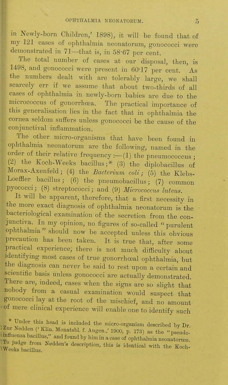 in Newly-born Children/ 1898), it will be found that of my 121 cases of ophthalmia neonatorum, gonococci were ; demonstrated in 71—that is, in 58-67 per cent. The total number of cases at our disposal, then, is 1498, and gonococci were present in 60-17 per cent. As the numbers dealt with are tolerably large, we shall ■ scarcely err if we assume that about two-thirds of all cases of ophthalmia in newly-born babies are due to the micrococcus of gonorrhoea. The practical importance of this generalisation lies in the fact that in ophthalmia the cornea seldom suffers unless gonococci be the cause of the conjunctival inflammation. The other micro-organisms that have been found in ophthalmia neonatorum are the following, named in the order of their relative frequency:—(1) the pneumococcus ; (2) the Koch-Weeks bacillus;* (3) the diplobacillus of Morax-Axenfeld; (4) the Bacterium coli j (5) the Klebs- Loeffler bacillus; (6) the pneumobacillus; (7) common pyococci; (8) streptococci; and (9) Micrococcus luteus. It will be apparent, therefore, that a first necessity in the more exact diagnosis of ophthalmia neonatorum is the ■ bacteriological examination of the secretion from the con- junctiva. In my opinion, no figures of so-called  purulent ophthalmia should now be accepted unless this obvious precaution has been taken. It is true that, after some Practical experience, there is not much difficulty about identifying most cases of true gonorrhoea! ophthalmia, but the diagnosis can never be said to rest upon a certain and scientific basis unless gonococci are actually demonstrated. There are, indeed, cases when the signs are so slight that nobody from a casual examination would suspect that gonococci lay at the root of the mischief, and no amount ■ of mere clinical experience will enable one to identify such * Under this head is included the micro-organism described by Dr gur Nedden ('Klin. Monatsbl. f. Augen./ 1900, p. 173) as the pseudo- influenza bacillus, and found by him in a case of ophthalmia neonatorum ,i° ]r f Addon's description, this is identical with the Koch- * Weeks bacillus.