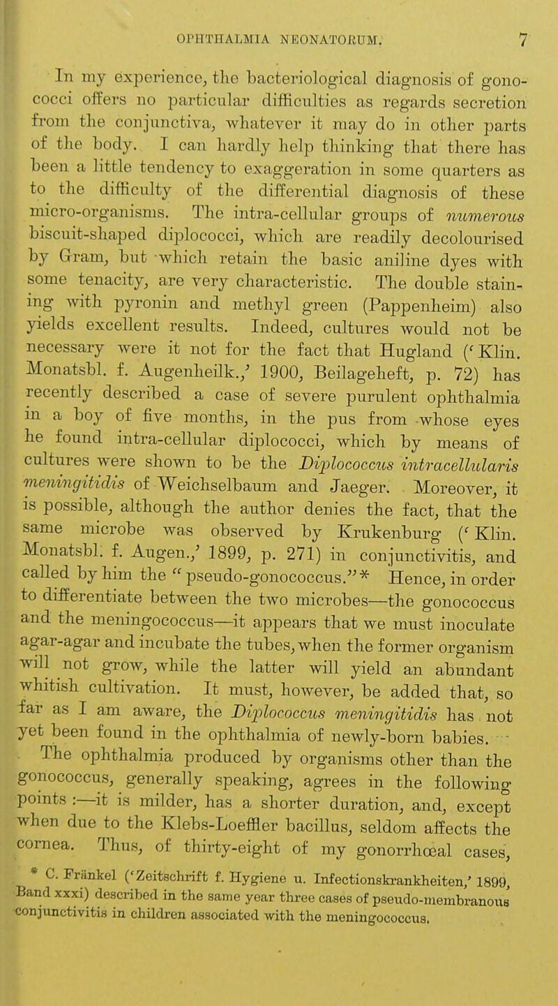In my experience, the bacteriological diagnosis of gono- cocci offers no particular difficulties as regards secretion from the conjunctiva, whatever it may do in other parts of the body. I can hardly help thinking that there has been a little tendency to exaggeration in some quarters as to the difficulty of the differential diagnosis of these micro-organisms. The intra-cellular groups of numerous biscuit-shaped diplococci, which are readily decolourised by Gram, but which retain the basic aniline dyes with some tenacity, are very characteristic. The double stain-^ ing with pyronin and methyl green (Pappenheim) also yields excellent results. Indeed, cultures would not be necessary were it not for the fact that Hugland (' Klin. Monatsbl. f. Augenheilk./ 1900, Beilageheft, p. 72) has recently described a case of severe purulent ophthalmia in a boy of five months, in the pus from whose eyes he found intra-cellular diplococci, which by means of cultures were shown to be the Diplococcus intracellular is meningitidis of Weichselbaum and Jaeger. Moreover, it is possible, although the author denies the fact, that the same microbe was observed by Krukenburg (' Klin. Monatsbl. f. Augen./ 1899, p. 271) in conjunctivitis, and called by him the  pseudo-gonococcus. * Hence, in order to differentiate between the two microbes—the gonococcus and the meningococcus—it appears that we must inoculate agar-agar and incubate the tubes, when the former organism will not grow, while the latter will yield an abundant whitish cultivation. It must, however, be added that, so far as I am aware, the Diplococcus meningitidis has not yet been found in the ophthalmia of newly-born babies. The ophthalmia produced by organisms other than the gonococcus, generally speaking, agrees in the following points :—it is milder, has a shorter duration, and, except when due to the Klebs-Loeffler bacillus, seldom affects the cornea. Thus, of thirty-eight of my gonorrheal cases, * C. Friinkel ('Zeitschrift f. Hygiene u. Infectionskrankheiten/ 1899, Band xxxi) described in the same year three cases of pseudo-membranous conjunctivitis in children associated with the meningococcus.