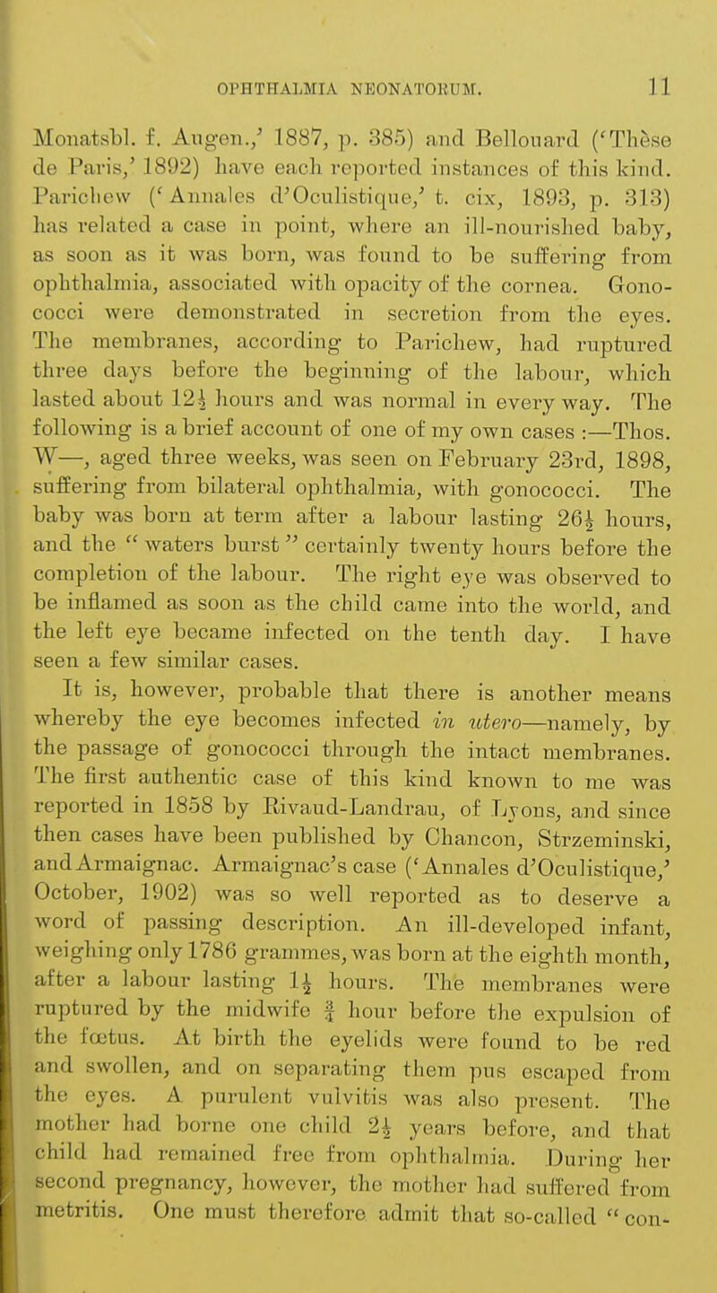 Monatsbl. f. Augen./ 1887, p. 385) and Bellouard ('These de Paris,' 1892) have each reported instances of this kind. Pariohew ('Annales d'Oculistique/t. cix, 1893, p. 313) has related a case in point, where an ill-nourished baby, as soon as it was born, was found to be suffering from ophthalmia, associated with opacity of the cornea. Gono- cocci were demonstrated in secretion from the eyes. The membranes, according to Parichew, had ruptured three days before the beginning of the labour, which lasted about 124 hours and was normal in everyway. The following is a brief account of one of my own cases :—Thos. W—, aged three weeks, was seen on February 23rd, 1898, suffering from bilateral ophthalmia, with gonococci. The baby was born at term after a labour lasting 26£ hours, and the  waters burst certainly twenty hours before the completion of the labour. The right eye was observed to be inflamed as soon as the child came into the world, and the left eye became infected on the tenth clay. I have seen a few similar cases. It is, however, probable that there is another means whereby the eye becomes infected in utero—namely, by the passage of gonococci through the intact membranes. The first authentic case of this kind known to me was reported in 1858 by Bivaud-Landrau, of Lyons, and since then cases have been published by Chancon, Strzeminski, andArmaignac. Armaignac's case ('Annales d'Oculistique/ October, 1902) was so well reported as to deserve a word of passing description. An ill-developed infant, weighing only 1786 grammes, was born at the eighth month, after a labour lasting |i hours. The membranes Avere ruptured by the midwife \ hour before the expulsion of the foetus. At birth the eyelids were found to be red and swollen, and on separating them pus escaped from the eyes. A purulent vulvitis was also present. The mother had borne one child 1\ years before, and that child had remained free from ophthalmia. During her second pregnancy, however, the mother had suffered from metritis. One must therefore admit that so-called  con-