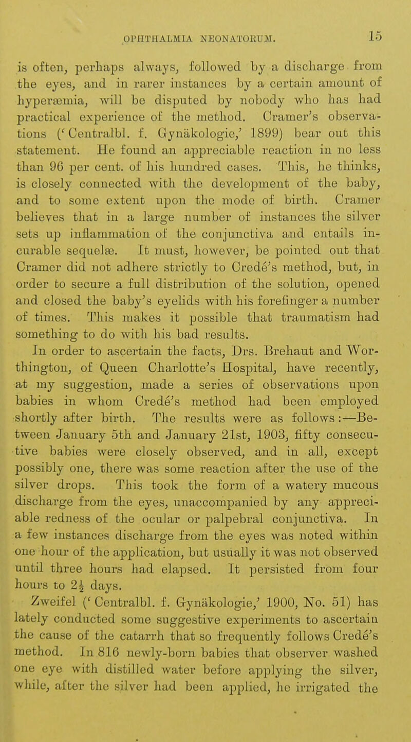 is often, perhaps always, followed by-a discharge ■ from the eyes, and in rarer instances by a certain amount of hyperamiia, will be disputed by nobody who has had practical experience of the method. Cramer's observa- tions ('Centralbl. f. Gynakologie,' 1899) bear out this statement. He found an appreciable reaction in no less than 96 per cent, of his hundred cases. This, he thinks, is closely connected with the development of the baby, and to some extent upon the mode of birth. Cramer believes that in a large number of instances the silver sets up inflammation of the conjunctiva and entails in- curable sequels. It must, however, be pointed out that Cramer did not adhere strictly to Crede's method, but, in order to secure a full distribution of the solution, opened and closed the baby's eyelids with his forefinger a number of times. This makes it possible that traumatism had something to do with his bad results. In order to ascertain the facts, Drs. Brehaut and Wor- thington, of Queen Charlotte's Hospital, have recently, at my suggestion, made a series of observations upon babies in whom Crede's method had been employed shortly after birth. The results were as follows:—Be- tween January 5th and January 21st, 1903, fifty consecu- tive babies were closely observed, and in all, except possibly one, there was some reaction after the use of the silver drops. This took the form of a watery mucous discharge from the eyes, unaccompanied by any appreci- able redness of the ocular or palpebral conjunctiva. In a few instances discharge from the eyes was noted within one hour of the application, but usually it was not observed until three hours had elapsed. It persisted from four hours to 2| days. Zweifel (' Centralbl. f. Cymikologie,' 1900, No. 51) has lately conducted some suggestive experiments to ascertain the cause of the catarrh that so frequently follows Crede's method. In 816 newly-born babies that observer washed one eye with distilled water before applying the silver, while, after the silver had been applied, he irrigated the