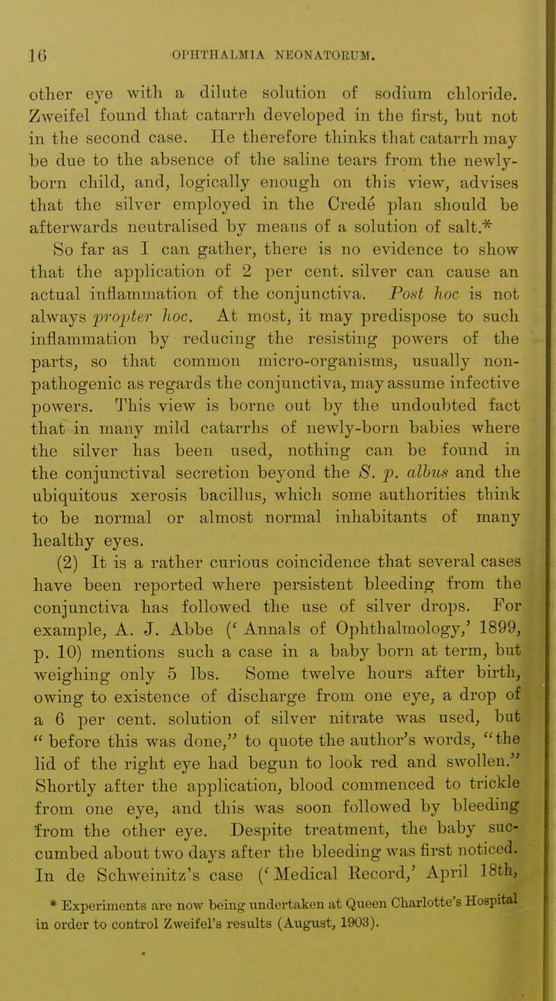 other eye with a dilute solution of sodium chloride. Zweifel found that catarrh developed in the first, but not in the second case. He therefore thinks that catarrh may be due to the absence of the saline tears from the newly- born child, and, logically enough on this view, advises that the silver employed in the Crede plan should be afterwards neutralised by means of a solution of salt.* So far as I can gather, there is no evidence to show that the application of 2 per cent, silver can cause an actual inflammation of the conjunctiva. Post hoc is not always propter hoc. At most, it may predispose to such inflammation by reducing the resisting powers of the parts, so that common micro-organisms, usually non- pathogenic as regards the conjunctiva, may assume infective powers. This view is borne out by the undoubted fact that in many mild catarrhs of newly-born babies where the silver has been used, nothing can be found in the conjunctival secretion beyond the 8. p. albus and the ubiquitous xerosis bacillus, which some authorities think to be normal or almost normal inhabitants of many healthy eyes. (2) It is a rather curious coincidence that several cases have been reported where persistent bleeding from the conjunctiva has followed the use of silver drops. For example, A. J. Abbe (f Annals of Ophthalmology,' 1899, p. 10) mentions such a case in a baby born at term, but weighing only 5 lbs. Some twelve hours after birth, owing to existence of discharge from one eye, a drop of a 6 per cent, solution of silver nitrate was used, but  before this was done, to quote the author's words,  the lid of the right eye had begun to look red and swollen. Shortly after the application, blood commenced to trickle from one eye, and this was soon followed by bleeding from the other eye. Despite treatment, the baby suc- cumbed about two days after the bleeding was first noticed. In de Schweinitz's case ('Medical Record,' April 18th, * Experiments are now being undertaken at Queen Charlotte's Hospital in order to control Zweifel's results (August, 1903).