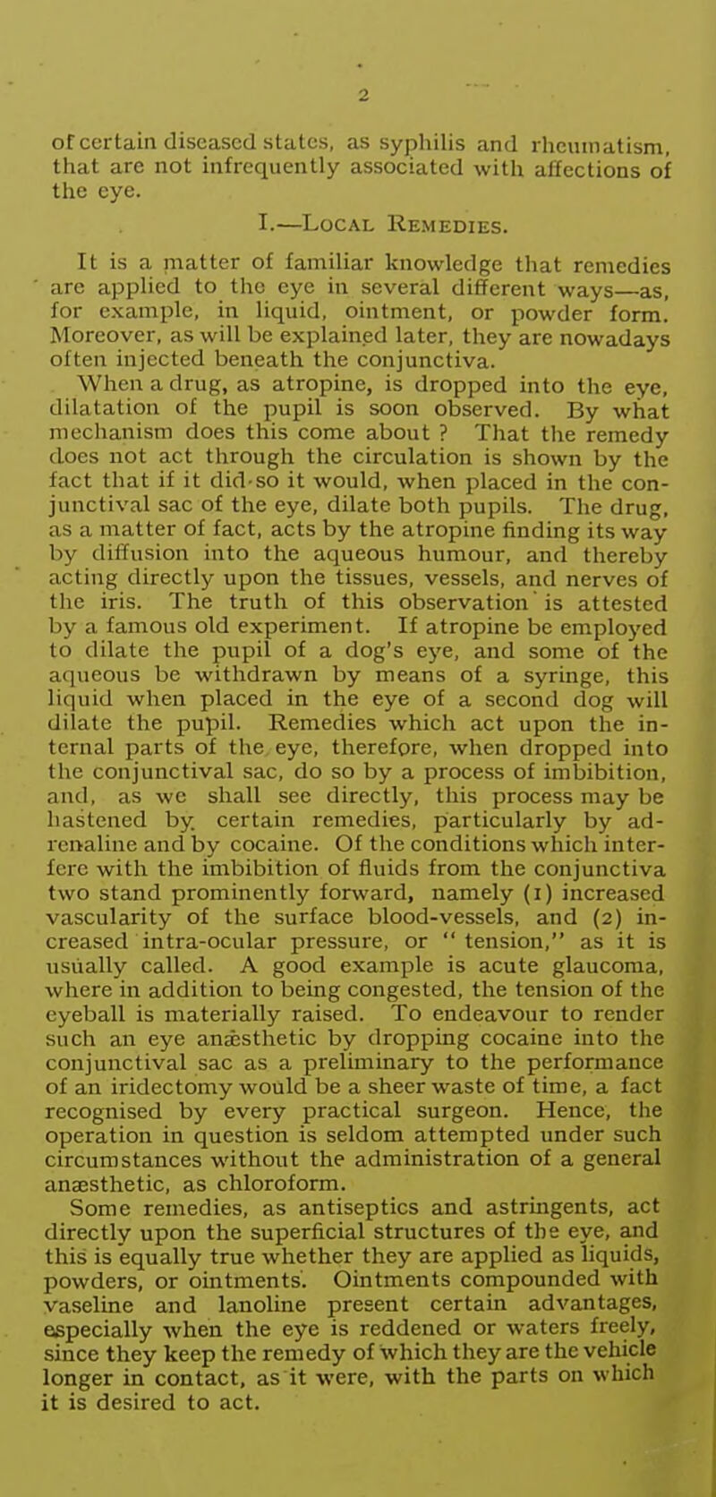 of certain diseased states, as syphilis and rheumatism, that are not infrequently associated with affections of the eye. I.—Local Remedies. It is a matter of familiar knowledge that remedies arc applied to the eye in several different ways—as, for example, in liquid, ointment, or powder form. Moreover, as will be explained later, they are nowadays often injected beneath the conjunctiva. When a drug, as atropine, is dropped into the eye, dilatation of the pupil is soon observed. By what mechanism does this come about ? That the remedy does not act through the circulation is shown by the fact that if it did so it would, when placed in the con- junctival sac of the eye, dilate both pupils. The drug, as a matter of fact, acts by the atropine finding its way by diffusion into the aqueous humour, and thereby acting directly upon the tissues, vessels, and nerves of the iris. The truth of this observation' is attested by a famous old experiment. If atropine be employed to dilate the pupil of a dog's eye, and some of the aqueous be withdrawn by means of a syringe, this liquid when placed in the eye of a second dog will dilate the pupil. Remedies which act upon the in- ternal parts of the eye, therefore, when dropped into the conjunctival sac, do so by a process of imbibition, and, as we shall see directly, this process may be hastened by. certain remedies, particularly by ad- renaline and by cocaine. Of the conditions which inter- fere with the imbibition of fluids from the conjunctiva two stand prominently forward, namely (i) increased vascularity of the surface blood-vessels, and (2) in- creased in tra-ocular pressure, or tension, as it is usually called. A good example is acute glaucoma, where in addition to being congested, the tension of the eyeball is materially raised. To endeavour to render such an eye anesthetic by dropping cocaine into the conjunctival S3,0 3,S cli preliminary to the performance of an iridectomy would be a sheer waste of time, a fact recognised by every practical surgeon. Hence, the operation in question is seldom attempted under such circumstances without the administration of a general anaesthetic, as chloroform. Some remedies, as antiseptics and astringents, act directly upon the superficial structures of the eye, and this is equally true whether they are applied as hquids, powders, or ointments. Ointments compounded with vaseline and lanoline present certain advantages, especially when the eye is reddened or waters freely, since they keep the remedy of which they are the vehicle longer in contact, as it were, with the parts on which it is desired to act.