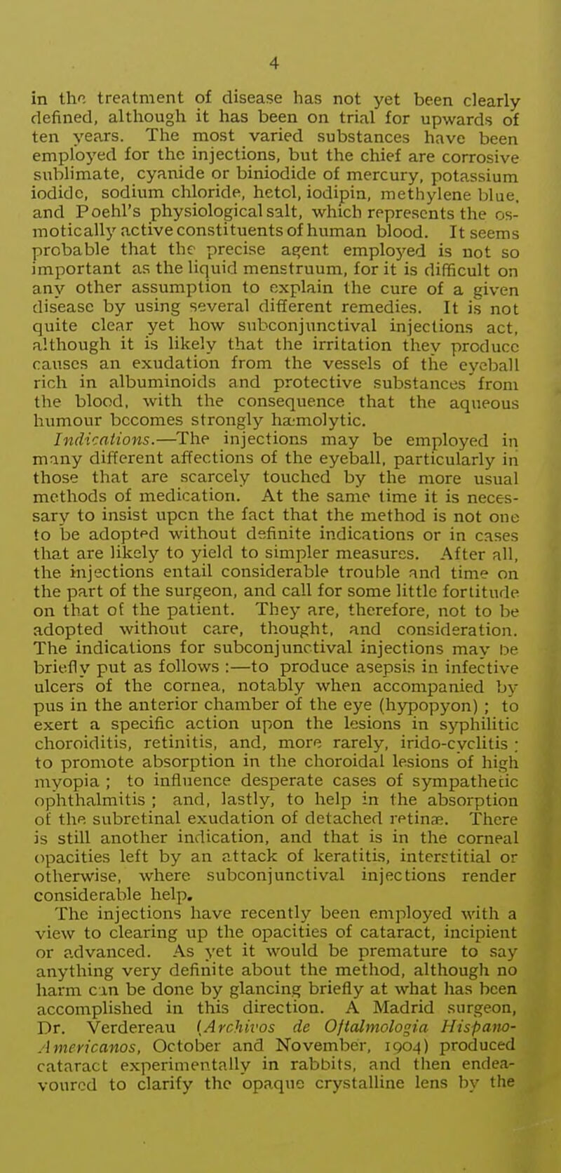 in the treatment of disease lias not yet been clearly defined, although it has been on trial for upwards of ten years. The most varied substances have been employed for the injections, but the chief are corrosive sublimate, cyanide or biniodide of mercury, potassium iodide, sodium chloride, hetol, iodipin, methylene blue, and Poehl's physiological salt, which represents the os- motically active constituents of human blood. It seems probable that the precise a^ent emploj'ed is not so important as the liquid menstruum, for it is difficult on any other assumption to explain the cure of a given disease by using several different remedies. It is not quite clear yet how snbconjunctival injections act, although it is likely that the irritation they produce causes an exudation from the vessels of the eyeball rich in albuminoids and protective substances'from the blood, with the consequence that the aqueous humour becomes strongly ha-molytic. Indications.—The injections may be employed in many different affections of the eyeball, particularly in those that are scarcely touched by the more usual methods of medication. At the same time it is neces- sary to insist upon the fact that the method is not one to be adopted without definite indications or in cases that are likely to yield to simpler measures. After all, the injections entail considerable trouble and time on the part of the surgeon, and call for some little fortitude on that ot the patient. They are, therefore, not to be adopted without care, thought, and consideration. The indications for subconjunctival injections may De briefly put as follows :—to produce asepsis in infective ulcers of the cornea, notably when accompanied by pus in the anterior chamber of the eye (hypopyon) ; to exert a specific action upon the lesions in s^rphilitic choroiditis, retinitis, and, more rarely, irido-cyclitis : to promote absorption in the choroidal lesions of high myopia ; to influence desperate cases of sympathetic ophthalmitis ; and, lastly, to help in the absorption of the subretinal exudation of detached retina?. There is still another indication, and that is in the corneal opacities left by an attack of keratitis, interstitial or otherwise, where subconjunctival injections render considerable help. The injections have recently been employed with a view to clearing up the opacities of cataract, incipient or advanced. As yet it would be premature to say anything very definite about the method, although no harm cm be done by glancing briefly at what has been accomplished in this direction. A Madrid surgeon, Dr. Verdereau {Archivos de Oftalmologia Hispam- Americanos, October and November, IQ04) produced cataract experimentally in rabbits, and tiien endea- voured to clarify the opaque crystalline lens by the