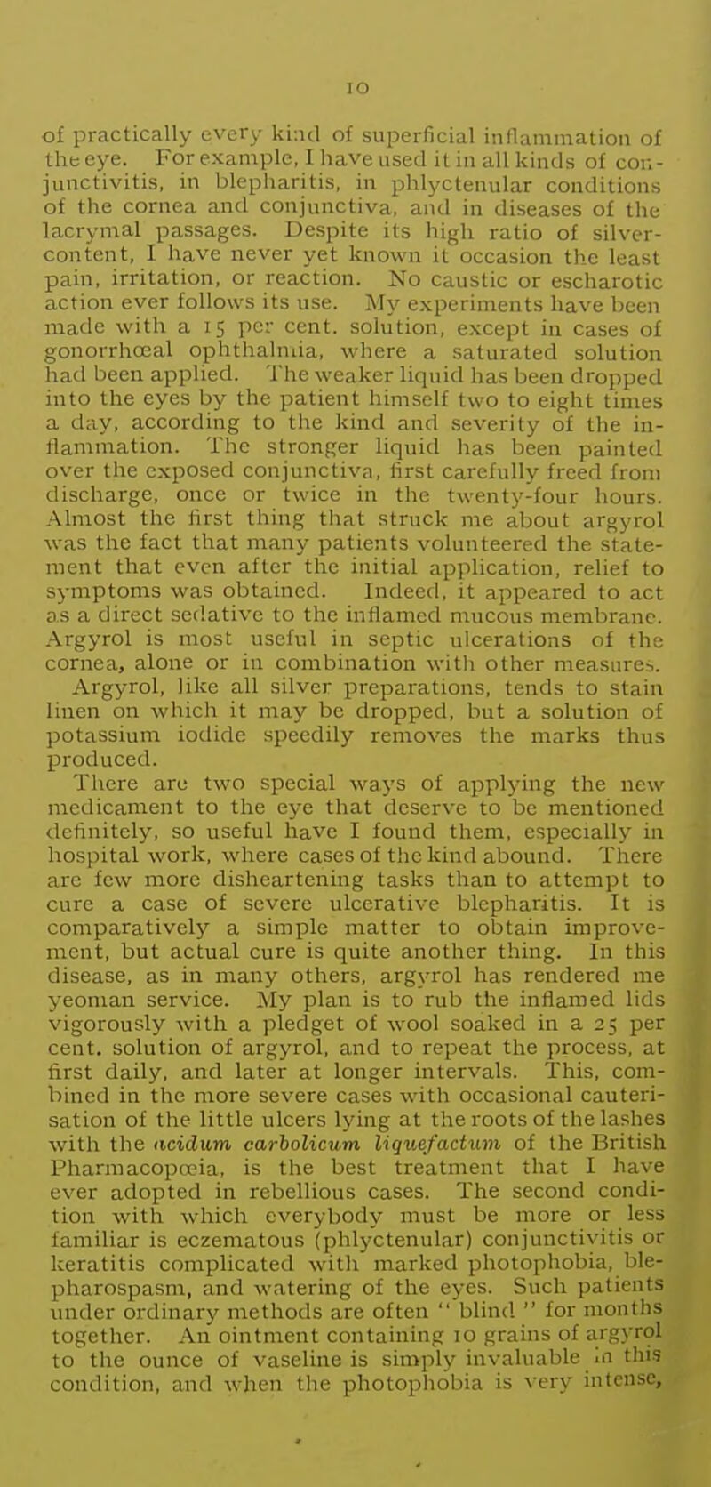 lO of practically every kind of superficial inflammation of the eye. For example, I have used it in all kinds of con- junctivitis, in blepharitis, in phlyctenular conditions of the cornea and conjunctiva, antl in diseases of the lacrymal passages. Despite its high ratio of silver- content, I have never yet known it occasion the least pain, irritation, or reaction. No caustic or escharotic action ever follows its use. My experiments have been made with a 15 per cent, solution, e.xcept in cases of gonorrhoeal ophthalmia, where a saturated solution had been applied. 'ihe weaker liquid has been dropped into the eyes by the patient himself two to eight times a day, according to the kind and severity of the in- flammation. The stronger liquid has been painted over the exposed conjunctiva, first carefully freed from discharge, once or twice in the twenty-four hours. Almost the first thing that struck me about argyrol was the fact that many patients volunteered the state- ment that even after the initial apjilication, relief to symptoms was obtained. Indeed, it appeared to act as a direct sedative to the inflamed mucous membrane. Argyrol is most useful in septic ulcerations of the cornea, alone or in combination with other measurei. Argyrol, like all silver preparations, tends to stain linen on which it may be dropped, but a solution of potassium iodide speedily removes the marks thus produced. There are two special ways of applying the new medicament to the eye that deserve to be mentioned definitely, so useful have I found them, especially in hospital work, where cases of tlie kind abound. There are few more disheartening tasks than to attempt to cure a case of severe ulcerative blepharitis. It is comparatively a simple matter to obtain improve- ment, but actual cure is quite another thing. In this disease, as in many others, argyrol has rendered me yeoman service. My plan is to rub the inflamed lids vigorously with a pledget of wool soaked in a 25 per cent, solution of argyrol, and to repeat the process, at first daily, and later at longer intervals. This, com- bined in the more severe cases with occasional cauteri- sation of the little ulcers lying at the roots of the lashes with the acidum carbolicum liquefactiun of the British Pharmacopeia, is the best treatment that I have ever adopted in rebellious cases. The second condi- tion with which everybody must be more or less familiar is eczematous (phlyctenular) conjunctivitis or keratitis complicated with marked photophobia, ble- pharospasm, and watering of the eyes. Such patients under ordinary methods are often  blind  for months together. An ointment containing 10 grains of argyrol to the ounce of vaseline is simply invaluable in tliis condition, and when the photophobia is very intense,