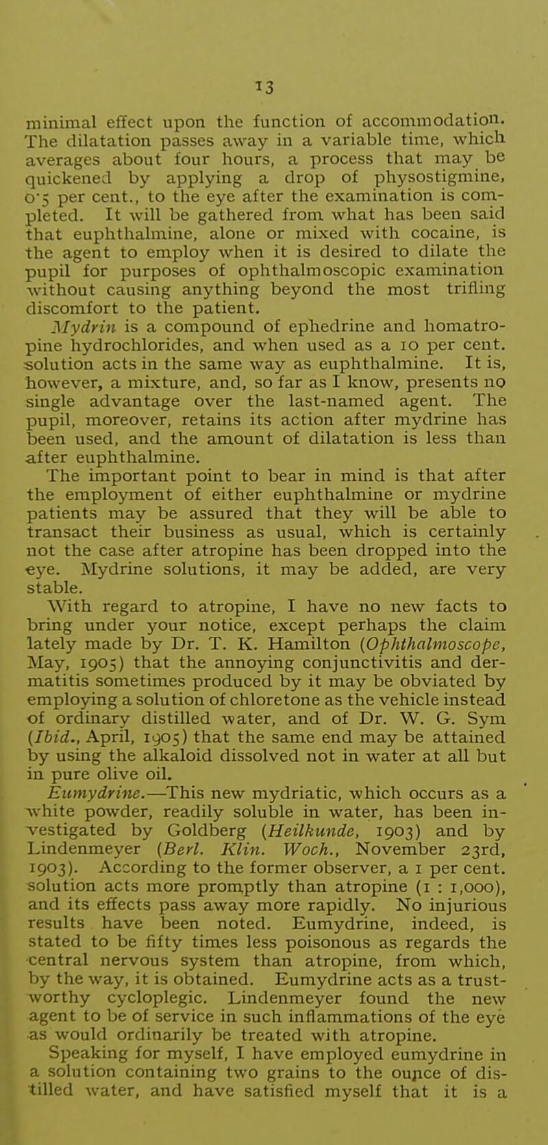 minimal effect upon the function of accommodation. The dilatation passes away in a variable time, which averages about four hours, a process that may be quickened by applying a drop of physostigmine, o5 per cent., to the eye after the examination is com- pleted. It will be gathered from what has been said that euphthalmine, alone or mixed with cocaine, is the agent to employ when it is desired to dilate the pupil for purposes of ophthalmoscopic examination without causing anything beyond the most trifling discomfort to the patient. My drill is a compound of ephedrine and homatro- pine hydrochlorides, and when used as a lo per cent, solution acts in the same way as euphthalmine. It is, however, a mixture, and, so far as I know, presents no single advantage over the last-named agent. The pupil, moreover, retains its action after mydrine has been used, and the amount of dilatation is less than after euphthalmine. The important point to bear in mind is that after the employment of either euphthalmine or mydrine patients may be assured that they will be able to transact their business as usual, which is certainly not the case after atropine has been dropped into the eye. Mydrine solutions, it may be added, are very stable. With regard to atropine, I have no new facts to bring under your notice, except perhaps the claim lately made by Dr. T. K. Hamilton {Ophthalmoscope, May, 1905) that the annoying conjunctivitis and der- matitis sometimes produced by it may be obviated by employing a solution of chloretone as the vehicle instead of ordinary distilled water, and of Dr. W. G. Sym {Ibid., April, 1905) that the same end may be attained by using the alkaloid dissolved not in water at all but in pure olive oil. Eumydrine.—This new mydriatic, which occurs as a white powder, readily soluble in water, has been in- vestigated by Goldberg {Heilkunde, 1903) and by Lindenmeyer (Berl. Klin. Woch., November 23rd, 1903). According to the former observer, a i per cent, solution acts more promptly than atropine (i : 1,000), and its effects pass away more rapidly. No injurious results have been noted. Eumydrine, indeed, is stated to be fifty times less poisonous as regards the central nervous system than atropine, from which, by the way, it is obtained. Eumydrine acts as a trust- worthy cycloplegic. Lindenmeyer found the new agent to be of service in such inflammations of the eye as would ordinarily be treated with atropine. Speaking for myself, I have employed eumydrine in a solution containing two grains to the oupce of dis- tilled water, and have satisfied myself that it is a