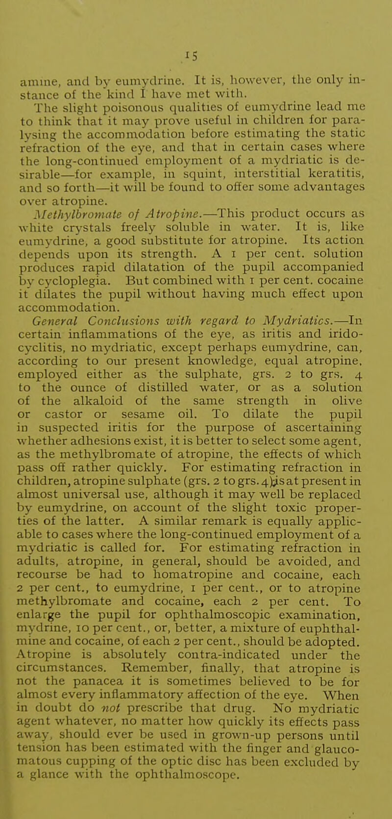 amine, and by eumydrine. It is, however, the only in- stance of the kind I have met with. The slight poisonous qualities of eumydrine lead me to think that it may prove useful in children for para- lysing the accommodation before estimating the static refraction of the eye, and that in certain cases where the long-continued employment of a mydriatic is de- sirable—for example, in squint, interstitial keratitis, and so forth—it will be found to offer some advantages over atropine. Methylbromate of Atropine.—This product occurs as white crystals freely soluble in water. It is, like eumydrine, a good substitute for atropine. Its action depends upon its strength. A i per cent, solution produces rapid dilatation of the pupil accompanied by cycloplegia. But combined with i per cent, cocaine it dilates the pupil without having much effect upon accommodation. General Conclusions with regard to Mydriatics.—In certain inflammations of the eye, as iritis and irido- cyclitis, no mydriatic, except perhaps eumydrine, can, according to our present knowledge, equal atropine, employed either as the sulphate, grs. 2 to grs. 4 to the ounce of distilled water, or as a solution of the alkaloid of the same strength in olive or castor or sesame oil. To dilate the pupil in suspected iritis for the purpose of ascertaining whether adhesions exist, it is better to select some agent, as the methylbromate of atropine, the effects of which pass off rather quickly. For estimating refraction in children, atropine sulphate (grs. 2 to grs. 4)1^5at present in almost universal use, although it may well be replaced by eumydrine, on account of the slight toxic proper- ties of the latter. A similar remark is equally applic- able to cases where the long-continued employment of a mydriatic is called for. For estimating refraction in adults, atropine, in general, should be avoided, and recourse be had to liomatropine and cocaine, each 2 per cent., to eumydrine, i per cent., or to atropine methylbromate and cocaine, each 2 per cent. To enlarge the pupil for ophthalmoscopic examination, mydrine, 10 per cent., or, better, a mixture of euphthal- mine and cocaine, of each 2 per cent., should be adopted. Atropine is absolutely contra-indicated under the circumstances. Remember, finally, that atropine is not the panacea it is sometimes believed to be for almost every inflammatory affection of the eye. When in doubt do not prescribe that drug. No mydriatic agent whatever, no matter how quickly its effects pass away, should ever be used in grown-up persons until tension has been estimated with the finger and glauco- matous cupping of the optic disc has been excluded by a glance with the ophthalmoscope.