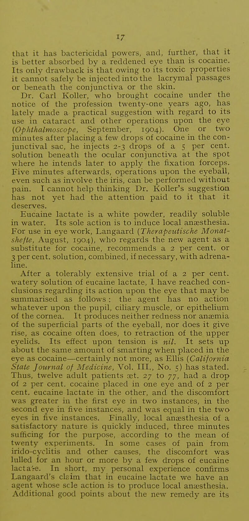 that it has bactericidal powers, and, further, that it is better absorbed by a reddened eye than is cocaine. Its only drawback is that owing to its toxic properties it cannot safely be injected into the lacrymal passages or beneath the conjunctiva or the skin. Dr. Carl Roller, who brought cocaine under the notice of the profession twenty-one years ago, has lately made a practical suggestion with regard to its use in cataract and other operations upon the eye (Ophthalmoscope, September, 1904). One or two minutes after placing a few drops of cocaine in the con- junctival sac, he injects 2-3 drops of a 5 per cent, solution beneath the ocular conjunctiva at the spot where he intends later to apply the fixation forceps. Five minutes afterwards, operations upon the eyeball, even such as involve the iris, can be performed without pain. I cannot help thinking Dr. Roller's suggestion has not yet had the attention paid to it that it deserves. Eucaine lactate is a white powder, readily soluble in water. Its sole action is to induce local anassthesia. For use in eye work, Langaard (Therapeutische Monai- shefte, August, 1904), who regards the new agent as a substitute for cocaine, recommends a 2 per cent, or 3 per cent, solution, combined, if necessary, with adrena- line. After a tolerably extensive trial of a 2 per cent, watery solution of eucaine lactate, I have reached con- clusions regarding its action upon the eye that may be summarised as follows : the agent has no action whatever upon the pupil, ciliary muscle, or epithelium of the cornea. It produces neither redness nor anaemia of the superficial parts of the eyeball, nor does it give rise, as cocaine often does, to retraction of the upper eyelids. Its effect upon tension is nil. It sets up about the same amount of smarting when placed in the eye as cocaine—certainly not more, as Ellis (California State Journal of Medicine, Vol. III., No. 5) has stated. Thus, twelve adult patients ,xt. 27 to 77, had a drop of 2 per cent, cocaine placed in one eye and of 2 per cent, eucaine lactate in the other, and the discomfort was greater in the first eye in two instances, in the second eye in five instances, and was equal in the two eyes in five instances. Finally, local anaesthesia of a satisfactory nature is quickly induced, three minutes sufficing for the purpose, according to the mean of twenty experiments. In some cases of pain from irido-cyclitis and other causes, the discomfort was lulled for an hour or more by a few drops of eucaine lacta-re. In short, my personal experience confirms Langaard's claim that in eucaine lactate we have an agent whose scle action is to produce local anaesthesia. Additional good points about the new remedy are its