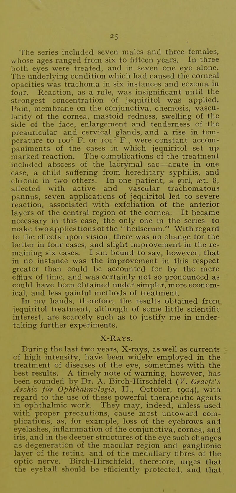 The series included seven males and three females, •whose ages ranged from six to fifteen years. In three both eyes were treated, and in seven one eye alone. The underlying condition which had caused the corneal opacities was trachoma in six instances and eczema in four. Reaction, as a rule, was insignificant until the strongest concentration of jequiritol was applied. Pain, membrane on the conjunctiva, chemosis, vascu- larity of the cornea, mastoid redness, swelling of the side of the face, enlargement and tenderness of the preauricular and cervical glands, and a rise in tem- perature to ioo° F. or ioi° F., were constant accom- paniments of the cases in which jequiritol set up marked reaction. The complications of the treatment included abscess of the lacrymal sac—acute in one case, a child suffering from hereditary syphilis, and chronic in two others. In one patient, a girl, a>t. 8, affected with active and vascular trachomatous pannus, seven applications of jequiritol led to severe reaction, associated with exfoliation of the anterior layers of the central region of the cornea. It became necessary in this case, the only one in the series, to make two applications of the heilserum. With regard to the effects upon vision, there was no change for the better in four cases, and slight improvement in the re- maining six cases. I am bound to say, however, that in no instance was the improvement in this respect greater than could be accounted for by the mere efflux of time, and was certainly not so pronounced as could have been obtained under simpler, more econom- ical, and less painful methods of treatment. In my hands, therefore, the results obtained from jequiritol treatment, although of some little scientific interest, are scarcely such as to justify me in under- taking further experiments. X-Rays. During the last two years. X-rays, as well as currents of high intensity, have been widely employed in the treatment of diseases of the eye, sometimes with the best results. A timely note of warning, however, has been sounded by Dr. A. Birch-Hirschfeld (V. Graefe's Archiv fiir Ophthalmologie, II., October, 1904), with regard to the use of these powerful therapeutic agents in ophthalmic work. They may, indeed, unless used with proper precautions, cause most untoward com- plications, as, for example, loss of the eyebrows and eyelashes, inflammation of the conjunctiva, cornea, and iris, and in the deeper structures of the eye such changes as degeneration of the macular region and ganglionic layer of the retina and of the medullary fibres of the optic nerve. Birch-Hirschfeld, therefore, urges that the eyeball should be efficiently protected, and that 1