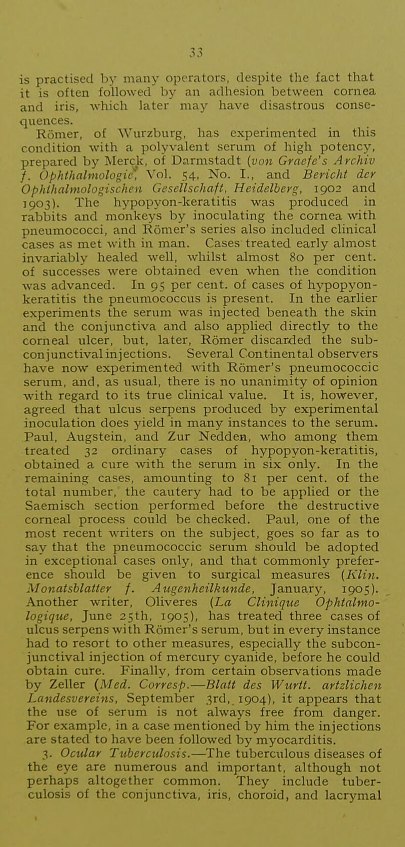 is practised by many operators, despite the fact that it is often followed by an adhesion between cornea and iris, which later may have disastrous conse- quences. Romer, of Wurzburg, has experimented in this condition with a polyvalent serum of high potency, prepared by Merck, of Darmstadt {von Grnefe's Archiv f. Ophthalmologic*, Vol. 54, No. I., and Bericht dcr Ophlhalmologischen Gesellschaft, Heidelberg, 1902 and 1903). The hypopyon-keratitis was produced in rabbits and monkeys by inoculating the cornea with pneumococci, and Romer's series also included clinical cases as met with in man. Cases treated early almost invariably healed well, whilst almost 80 per cent, of successes were obtained even when the condition was advanced. In 95 per cent, of cases of hypopyon- keratitis the pneumococcus is present. In the earlier experiments the serum was injected beneath the skin and the conjunctiva and also applied directly to the corneal ulcer, but, later, Romer discarded the sub- conjunctival injections. Several Continental observers have now experimented with Romer's pneumococcic serum, and, as usual, there is no unanimity of opinion with regard to its true clinical value. It is, however, agreed that ulcus serpens produced by experimental inoculation does yield in many instances to the serum. Paul, Augstein, and Zur Nedden, who among them treated 32 ordinary cases of hypopyon-keratitis, obtained a cure with the serum in six only. In the remaining cases, amounting to 8i per cent, of the total number, the cautery had to be applied or the Saemisch section performed before the destructive corneal process could be checked. Paul, one of the most recent writers on the subject, goes so far as to say that the pneumococcic serum should be adopted in exceptional cases only, and that commonly prefer- ence should be given to surgical measures (Klin. Monatsblatter /. Augenheilkunde, January, 1905). Another writer, Oliveres {La Clinique Ophtalmo- logique, June 25th, 1905), has treated three cases of ulcus serpens with Romer's serum, but in every instance had to resort to other measures, especially the subcon- junctival injection of mercury cyanide, before he could obtain cure. Finally, from certain observations made by Zeller {Med. Corresp.—BlaU des Wurtt. artzlichen Landesvereins, September 3rd, 1904), it appears that the use of serum is not always free from danger. For example, in a case mentioned by him the injections are stated to have been followed by myocarditis. 3. Ocular Tuberculosis.—The tuberculous diseases of the eye are numerous and important, although not perhaps altogether common. They include tuber- culosis of the conjunctiva, iris, choroid, and lacrymal