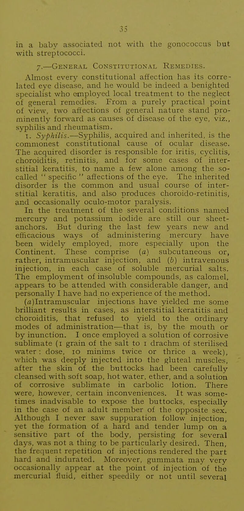 in a baby associated not with the gonococcus but with streptococci. 7.—General Constitutional Remedies. Almost every constitutional affection has its corre- lated eye disease, and he would be indeed a benighted specialist who employed local treatment to the neglect of general remedies. From a purely practical point of view, two affections of general nature stand pro- minently forward as causes of disease of the eye, viz., syphilis and rheumatism. I. Syphilis.—Syphilis, acquired and inherited, is the commonest constitutional cause of ocular disease. The acquired disorder is responsible for iritis, cj'^clitis, choroiditis, retinitis, and for some cases of inter- stitial keratitis, to name a few alone among the so- called  specific  afiections of the eye. The inherited disorder is the common and usual course of inter- stitial keratitis, and also produces choroido-retinitis, and occasionally oculo-motor paralysis. In the treatment of the several conditions named mercury and potassium iodide are still our sheet- anchors. But during the last few years new and efficacious ways of administering mercury have been widely employed, more especially upon the Continent. These comprise (a) subcutaneous or, rather, intramuscular injection, and {b) intravenous injection, in each case of soluble mercurial salts. The employment of insoluble compounds, as calomel, appears to be attended with considerable danger, and personally' I have had no experience of the method. (rt)Intramuscular injections have yielded me some brilliant results in cases, as interstitial keratitis and choroiditis, that refused to yield to the ordinary modes of administration—that is, by the mouth or by inunction. I once employed a solution of corrosive sublimate (i grain of the salt to i drachm of sterilised water : dose, 10 minims twice or thrice a week), which was deeply injected into the gluteal muscles, after the skin of the buttocks had been carefully cleansed with soft soap, hot water, ether, and a solution of corrosive sublimate in carbolic lotion. There were, however, certain inconveniences. It was some- times inadvisable to expose the buttocks, especially in the case of an adult member of the opposite sex. Although I never saw suppuration follow injection, yet the formation of a hard and tender lump on a sensitive part of the body, persisting for several days, was not a thing to be particularly desired. Then, the frequent repetition of injections rendered the part hard and indurated. Moreover, gummata may very occasionally appear at the point of injection of the mercurial fluid, either speedily or not until several