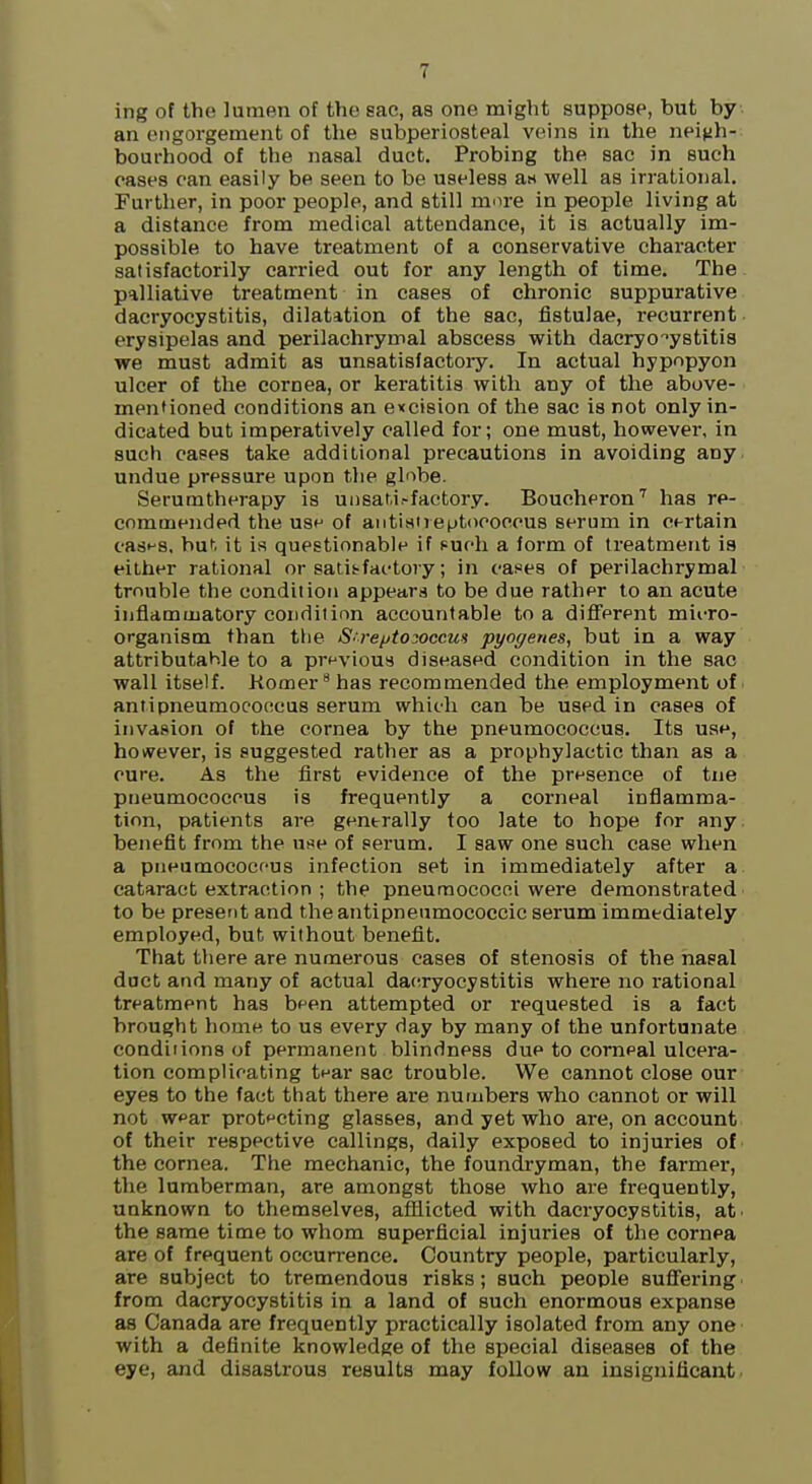 ing of the lumen of the sac, as one might suppose, but by an engorgement of the subperiosteal veins in the nei^jh- bourhood of the nasal duct. Probing the sac in such cases can easily be seen to be useless a« well as irrational. Further, in poor people, and still mure in people living at a distance from medical attendance, it is actually im- possible to have treatment of a conservative character satisfactorily carried out for any length of time. The palliative treatment in cases of chronic suppurative dacryocystitis, dilatation of the sac, fistulae, recurrent erysipelas and perilachrymal abscess with dacryocystitis we must admit as unsatisfactoiy. In actual hypopyon ulcer of the cornea, or keratitis with any of the above- mentioned conditions an evcision of the sac is not only in- dicated but imperatively called for; one must, however, in such cases take additional precautions in avoiding any undue pressure upon the globe. Serumtherapy is unsat.i.-factory. Boucheron'' has re- commended the use of aiItistreptococcus serum in certain casf'S. buh it is questionable if puch a form of treatment ia either rational or satis-fat-tory; in cases of perilachrymal trouble the condition appears to be due rather to an acute inflammatory condition accountable to a diflFerent miiTO- organism than the S'l-e/jtosoccus pyogenes, but in a way attributable to a previous diseased condition in the sac wall itself. Homer has recommended the employment of antipneumocoocus serum which can be used in cases of invasion of the cornea by the pneumococcus. Its uat^, however, is suggested rather as a prophylactic than as a cure. As the first evidence of the presence of tne pneumococcus is frequently a corneal inflamma- tion, patients are generally too late to hope for any benefit from the use of serum. I saw one such case when a pneumococfus infection set in immediately after a cataract extraction ; the pneumococni were demonstrated to be present and the antipneamococcic serum immediately employed, but without benefit. That there are numerous cases of stenosis of the nasal duct and many of actual daeryocystitis where no rational treatment has been attempted or requested is a fact brought home to us every day by many of the unfortunate conditions of permanent blindness due to corneal ulcera- tion complicating tear sac trouble. We cannot close our eyes to the fact that there are numbers who cannot or will not w<'ar protecting glasses, and yet who are, on account of their respective callings, daily exposed to injuries of the cornea. The mechanic, the foundryman, the farmer, the lumberman, are amongst those who are frequently, unknown to themselves, afilicted with dacryocystitis, at. the same time to whom superficial injuries of the cornea are of frequent occun-ence. Country people, particularly, are subject to tremendous risks; such people sufi'ering from dacryocystitis in a land of such enormous expanse as Canada are frequently practically isolated from any one with a definite knowledge of the special diseases of the eye, and disastrous results may follow an insignificant