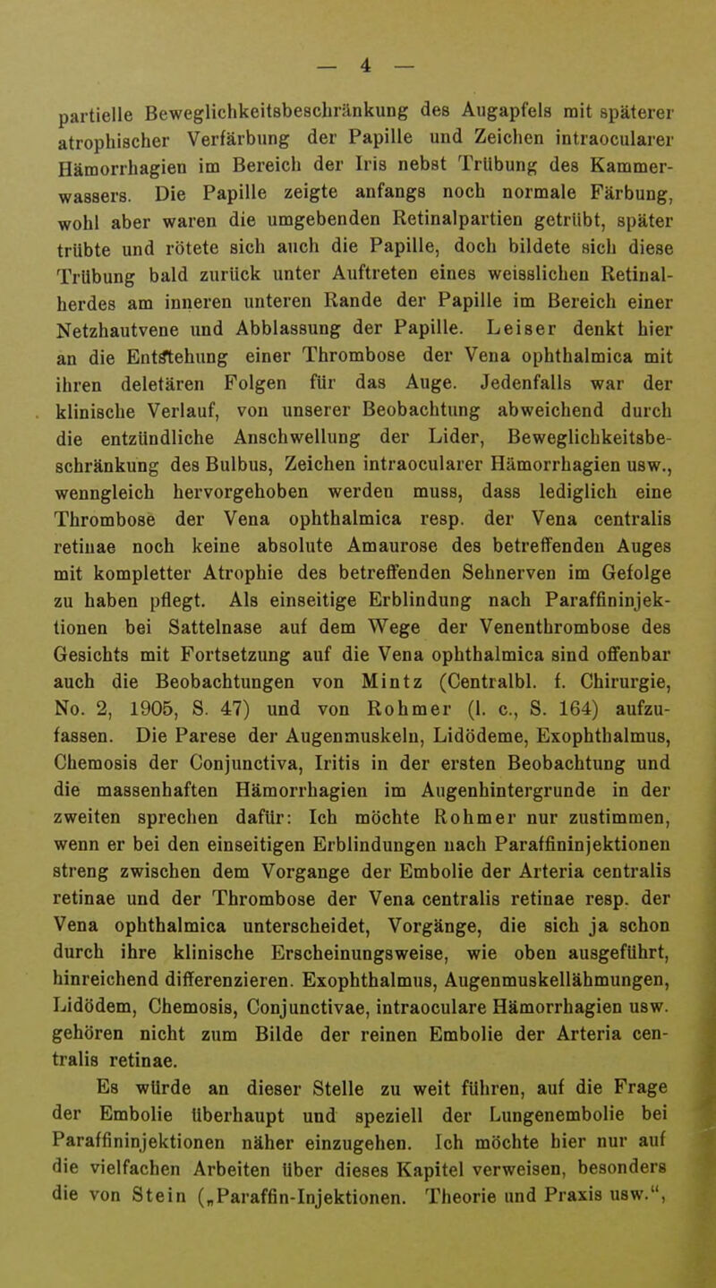 partielle Beweglichkeitsbeschränkung des Augapfels mit späterer atrophischer Verfärbung der Papille und Zeichen intraocularer Hämorrhagien im Bereich der Iris nebst Trübung des Kammer- wassers. Die Papille zeigte anfangs noch normale Färbung, wohl aber waren die umgebenden Retinalpartien getrübt, später trübte und rötete sich auch die Papille, doch bildete sich diese Trübung bald zurück unter Auftreten eines weisslichen Retinal- herdes am inneren unteren Rande der Papille im Bereich einer Netzhautvene \md Abblassung der Papille. Leiser denkt hier an die Entstehung einer Thrombose der Vena ophthalmica mit ihren deletären Folgen für das Auge. Jedenfalls war der klinische Verlauf, von unserer Beobachtung abweichend durch die entzündliche Anschwellung der Lider, Beweglichkeitsbe- schränkung des Bulbus, Zeichen intraocularer Hämorrhagien usw., wenngleich hervorgehoben werden muss, dass lediglich eine Thrombose der Vena ophthalmica resp. der Vena centralis retinae noch keine absolute Amaurose des betreflfenden Auges mit kompletter Atrophie des betreffenden Sehnerven im Gefolge zu haben pflegt. Als einseitige Erblindung nach Paraffininjek- tionen bei Sattelnase auf dem Wege der Venenthrombose des Gesichts mit Fortsetzung auf die Vena ophthalmica sind offenbar auch die Beobachtungen von Mintz (Gentralbl. f. Chirurgie, No. 2, 1905, S. 47) und von Rohmer (1. c, S. 164) aufzu- fassen. Die Parese der Augenmuskeln, Lidödeme, Exophthalmus, Chemosis der Conjunctiva, Iritis in der ersten Beobachtung und die massenhaften Hämorrhagien im Augenhintergrunde in der zweiten sprechen dafür: Ich möchte Rohmer nur zustimmen, wenn er bei den einseitigen Erblindungen nach Paraffininjektionen streng zwischen dem Vorgange der Embolie der Arteria centralis retinae und der Thrombose der Vena centralis retinae resp. der Vena ophthalmica unterscheidet, Vorgänge, die sich ja schon durch ihre klinische Erscheinungsweise, wie oben ausgeführt, hinreichend differenzieren. Exophthalmus, Augenmuskellähmungen, Lidödem, Chemosis, Conjunctivae, intraoculare Hämorrhagien usw. gehören nicht zum Bilde der reinen Embolie der Arteria cen- tralis retinae. Es würde an dieser Stelle zu weit führen, auf die Frage der Embolie überhaupt und speziell der Lungenembolie bei Paraffininjektionen näher einzugehen. Ich möchte hier nur auf die vielfachen Arbeiten über dieses Kapitel verweisen, besonders die von Stein („Paraffin-Injektionen. Theorie und Praxis usw.,