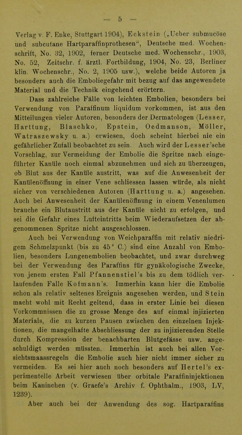 Verlag V. F. Enke, Stuttgart 1904), Eckstein („Ueber snbmucöse und subcutane Hartparaffinprothesen'', Deutsche med. Wochen- schrift, No. 32, 1902, ferner Deutsche med. Wochenschr., 1903, No. 52, Zeitschr. f. ärztl. Fortbildung, 1904, No. 23, Berliner klin. Wochenschr., No. 2, 1905 usw.), welche beide Autoren ja besonders auch die Emboliegefahr mit bezug auf das angewendete Material und die Technik eingehend erörtern. Dass zahlreiche Fälle von leichten Embolien, besonders bei Verwendung von Paraffinum liquidum vorkommen, ist aus den Mitteilungen vieler Autoren, besonders der Dermatologen (Lesser, Harttung, Blaschko, Epstein, Oedmanson, Möller, Watraszewsky u. a.) erwiesen, doch scheint hierbei nie ein gefährlicher Zufall beobachtet zu sein. Auch wird der Lesser'sche Vorschlag, zur Vermeidung der Embolie die Spritze nach einge- führter Kanüle noch einmal abzunehmen und sich zu überzeugen, ob Blut aus der Kanüle austritt, was auf die Anwesenheit der Kanülenöffnung in einer Vene schliessen lassen würde, als nicht sicher von verschiedenen Autoren (Harttung u. a.) angesehen. Auch bei Anwesenheit der Kanülenöffnung in einem Venenlumen brauche ein Blutausti'itt aus der Kanüle nicht zu erfolgen, und sei die Gefahr eines Lufteintritts beim Wiederaufsetzen der ab- genommenen Spritze nicht ausgeschlossen. Auch bei Verwendung von Weichparaffin mit relativ niedri- gem Schmelzpunkt (bis zu 45° C.) sind eine Anzahl von Embo- lien, besonders Lungenembolien beobachtet, und zwar durchweg bei der Verwendung des Paraffins für gynäkologische Zwecke, von jenem ersten Fall Pfannenstiel's bis zu dem tödlich ver- laufenden Falle Kofmann's. Immerhin kann hier die Embolie schon als relativ seltenes Ereignis angesehen werden, und Stein macht wohl mit Recht geltend, dass in erster Linie bei diesen Vorkommnissen die zu grosse Menge des auf einmal injizierten Materials, die zu kurzen Pausen zwischen den einzelnen Injek- tionen, die mangelhafte Abschliessung der zu injizierenden Stelle durch Kompression der benachbarten Blutgefässe usw. ange- schuldigt werden mUssten. Immerhin ist auch bei allen Vor- sichtsmaassregeln die Embolie auch hier nicht immer sicher zu vermeiden. Es sei hier auch noch besonders auf Hertel's ex- perimentelle Arbeit verwiesen Uber orbitale Paraffininjektionen beim Kaninchen (v. Graefe's Archiv f. Ophthalm., 1903, LV, 1239). Aber auch bei der Anwendung des sog. Hartparaffins