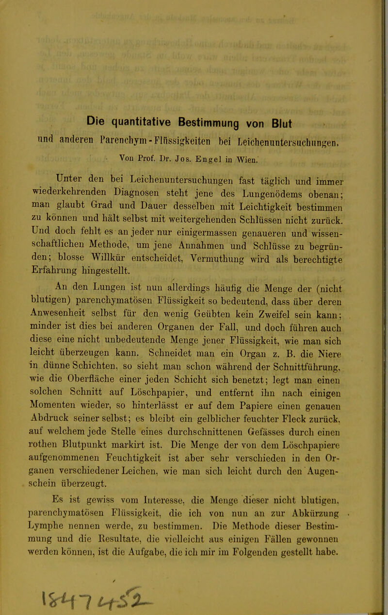 Die quantitative Bestimmung von Blut und anderen Parenchym- Flüssigkeiten bei Leichenuntersuchungen. Von Prof. Dr. Jos. Engel in Wien. Unter den bei Leichenuntersuchungen fast täglich und immer wiederkehrenden Diagnosen steht jene des Lungenödems obenan; man glaubt Grad und Dauer desselben mit Leichtigkeit bestimmen zu können und hält selbst mit weitergehenden Schlüssen nicht zurück. Und doch fehlt es an jeder nur einigermassen genaueren und wissen- schaftlichen Methode, um jene Annahmen und Schlüsse zu begrün- den; blosse Willkür entscheidet, Vermuthung wird als berechtigte Erfahrung hingestellt. An den Lungen ist nun allerdings häufig die Menge der (nicht blutigen) parenchymatösen Flüssigkeit so bedeutend, dass über deren Anwesenheit selbst für den wenig Geübten kein Zweifel sein kann; minder ist dies bei anderen Organen der Fall, und doch führen auch diese eine nicht unbedeutende Menge jener Flüssigkeit, wie man sich leicht überzeugen kann. Schneidet man ein Organ z. B. die Niere in dünne Schichten, so sieht man schon während der Schnittführung, wie die Oberfläche einer jeden Schicht sich benetzt; legt man einen solchen Schnitt auf Löschpapier, und entfernt ihn nach einigen Momenten wieder, so hinterlässt er auf dem Papiere einen genauen Abdruck seiner selbst; es bleibt ein gelblicher feuchter Fleck zurück, auf welchem jede Stelle eines durchschnittenen Gefässes durch einen rothen Blutpunkt markirt ist. Die Menge der von dem Löschpapiere aufgenommenen Feuchtigkeit ist aber sehr verschieden in den Or- ganen verschiedener Leichen, wie man sich leicht durch den Augen- schein überzeugt. Es ist gewiss vom Interesse, die Menge dieser nicht blutigen, parenchymatösen Flüssigkeit, die ich von nun an zur Abkürzung Lymphe nennen werde, zu bestimmen. Die Methode dieser Bestim- mung und die Resultate, die vielleicht aus einigen Fällen gewonnen werden können, ist die Aufgabe, die ich mir im Folgenden gestellt habe.