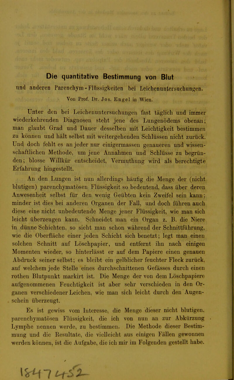 Die quantitative Bestimmung von Blut und anderen Parenchym- Flüssigkeiten bei Leichenuntersuehungen. Von Prof. Dr. Jos. Engel in Wien. Unter den bei Leichenuntersuchungen fast täglich und immer wiederkehrenden Diagnosen steht jene des Lungenödems obenan; man glaubt Grad und Dauer desselben mit Leichtigkeit bestimmen zu können und hält selbst mit weitergehenden Schlüssen nicht zurück. Und doch fehlt es an jeder nur einigermassen genaueren und wissen- schaftlichen Methode, um jene Annahmen und Schlüsse zu begrün- den; blosse Willkür entscheidet, Vermuthung wird als berechtigte Erfahrung hingestellt. An den Lungen ist nun allerdings häufig die Menge der (nicht blutigen) parenchymatösen Flüssigkeit so bedeutend, dass über deren Anwesenheit selbst für den wenig Geübten kein Zweifel sein kann; minder ist dies bei anderen Organen der Fall, und doch führen auch diese eine nicht unbedeutende Menge jener Flüssigkeit, wie man sich leicht überzeugen kann. Schneidet man ein Organ z. B. die Niere in dünne Schichten, so sieht man schon während der Schnittführung, wie die Oberfläche einer jeden Schicht sich benetzt; legt man einen solchen Schnitt auf Löschpapier, und entfernt ihn nach einigen Momenten wieder, so hinterlässt er auf dem Papiere einen genauen Abdruck seiner selbst; es bleibt ein gelblicher feuchter Fleck zurück, auf welchem jede Stelle eines durchschnittenen Gefässes durch einen rothen Blutpunkt markirt ist. Die Menge der von dem Löschpapiere aufgenommenen Feuchtigkeit ist aber sehr verschieden in den Or- ganen verschiedener Leichen, wie man sich leicht durch den Augen- schein überzeugt. Es ist gewiss vom Interesse, die Menge dieser nicht blutigen, parenchymatösen Flüssigkeit, die ich von nun an zur Abkürzung Lymphe nennen werde, zu bestimmen. Die Methode dieser Bestim- mung und die Resultate, die vielleicht aus einigen Fällen gewonnen werden können, ist die Aufgabe, die ich mir im Folgenden gestellt habe.