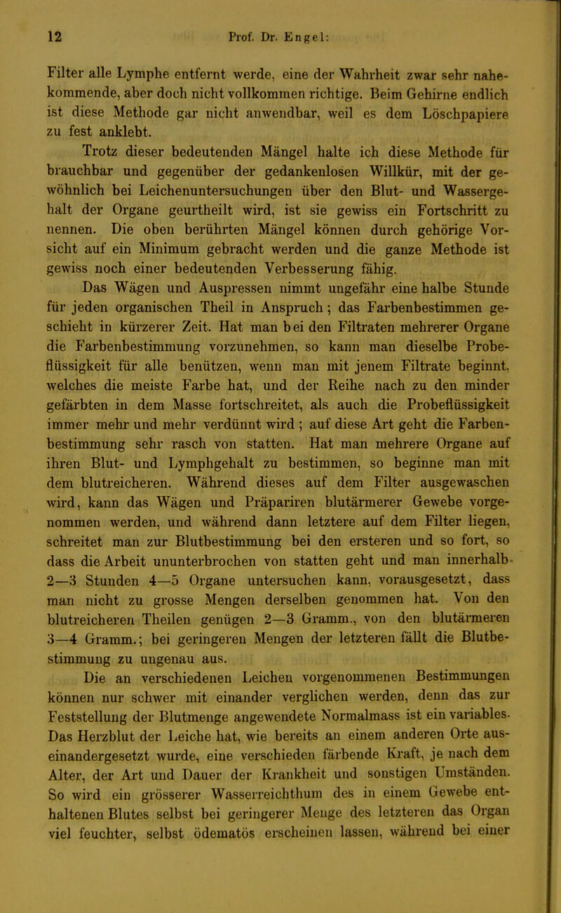 Filter alle Lymphe entfernt werde, eine der Wahrheit zwar sehr nahe- kommende, aber doch nicht vollkommen richtige. Beim Gehirne endlich ist diese Methode gar nicht anwendbar, weil es dem Löschpapiere zu fest anklebt. Trotz dieser bedeutenden Mängel halte ich diese Methode für brauchbar und gegenüber der gedankenlosen Willkür, mit der ge- wöhnlich bei Leichenuntersuchungen über den Blut- und Wasserge- halt der Organe geurtheilt wird, ist sie gewiss ein Fortschritt zu nennen. Die oben berührten Mängel können durch gehörige Vor- sicht auf ein Minimum gebracht werden und die ganze Methode ist gewiss noch einer bedeutenden Verbesserung fähig. Das Wägen und Auspressen nimmt ungefähr eine halbe Stunde für jeden organischen Theil in Anspruch; das Farbenbestimmen ge- schieht in kürzerer Zeit. Hat man bei den Filtraten mehrerer Organe die Farbenbestimmung vorzunehmen, so kann man dieselbe Probe- flüssigkeit für alle benützen, wenn man mit jenem Filtrate beginnt, welches die meiste Farbe hat, und der Reihe nach zu den minder gefärbten in dem Masse fortschreitet, als auch die Probeflüssigkeit immer mehr und mehr verdünnt wird ; auf diese Art geht die Farben- bestimmung sehr rasch von statten. Hat man mehrere Organe auf ihren Blut- und Lymphgehalt zu bestimmen, so beginne man mit dem blutreicheren. Während dieses auf dem Filter ausgewaschen wird, kann das Wägen und Präpariren blutärmerer Gewebe vorge- nommen werden, und während dann letztere auf dem Filter liegen, schreitet man zur Blutbestimmung bei den ersteren und so fort, so dass die Arbeit ununterbrochen von statten geht und man innerhalb 2— 3 Stunden 4—5 Organe untersuchen kann, vorausgesetzt, dass man nicht zu grosse Mengen derselben genommen hat. Von den blutreicheren Theilen genügen 2—3 Gramm., von den blutärmeren 3— 4 Gramm.; bei geringeren Mengen der letzteren fällt die Blutbe- stimmung zu ungenau aus. Die an verschiedenen Leichen vorgenommenen Bestimmungen können nur schwer mit einander verglichen werden, denn das zur Feststellung der Blutmenge angewendete Normalmass ist ein variables. Das Herzblut der Leiche hat, wie bereits an einem anderen Orte aus- einandergesetzt wurde, eine verschieden färbende Kraft, je nach dem Alter, der Art und Dauer der Krankheit und sonstigen Umständen. So wird ein grösserer Wasserreichthum des in einem Gewebe ent- haltenen Blutes selbst bei geringerer Menge des letzteren das Organ viel feuchter, selbst ödematös erscheinen lassen, während bei einer