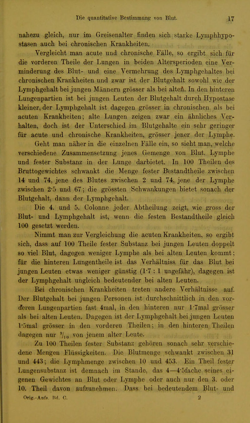 nahezu gleich, nur im Greisenalter finden sich starke Lymphhypo- stasen auch bei chronischen Krankheiten. Vergleicht man acute und chronische Fälle, so ergibt sich für die vorderen Theile der Lungen in beiden Altersperioden eine Ver- minderung des Blut- und eine Vermehrung des Lymphgehaltes bei chronischen Krankheiten und zwar ist der Blutgehalt sowohl wie der Lymphgehalt bei jungen Männern grösser als bei alten. In den hinteren Lungenpartien ist bei jungen Leuten der Blutgehalt durch Hypostase kleiner, der Lymphgehalt ist dagegen grösser in chronischen als bei acuten Krankheiten; alte Lungen zeigen zwar ein ähnliches Ver- halten, doch ist der Unterschied im Blutgehalte ein sehr geringer für acute und chronische Krankheiten, grösser jener der Lymphe. Geht man näher in die einzelnen Fälle ein, so sieht man, welche verschiedene Zusammensetzung jenes Gemenge von Blut, Lymphe und fester Substanz in der Lunge darbietet. In 100 Theilen des Bruttogewichtes schwankt die Menge fester Bestandtheile zwischen 14 und 74, jene des Blutes zwischen 2 und 74, jene der Lymphe zwischen 2'5 und 67; die grössten Schwankungen bietet sonach der Blutgehalt, dann der Lymphgehalt. Die 4. und 5. Colonne jeder Abtheilung zeigt, wie gross der Blut- und Lymphgehalt ist, wenn die festen Bestandtheile gleich 100 gesetzt werden. Nimmt man zur Vergleichung die acuten Krankheiten, so ergibt sich, dass auf 100 Theile fester Substanz bei jungen Leuten doppelt so viel Blut, dagegen weniger Lymphe als bei alten Leuten kommt; für die hinteren Lungentheile ist das Verhältniss für das Blut bei jungen Leuten etwas weniger günstig (1*7 : 1 ungefähr), dagegen ist der Lymphgehalt ungleich bedeutender bei alten Leuten. Bei chronischen Krankheiten treten andere Verhältnisse auf. Der Blutgehalt bei jungen Personen ist durchschnittlich in den vor- deren Lungenpartien fast 4mal, in den hinteren nur l-7mal grösser als bei alten Leuten. Dagegen ist der Lymphgehalt bei jungen Leuten l\>mal grösser in den vorderen Theilen; in den hinteren Theilen dagegen nur 9/io von jenem alter Leute. Zu 100 Theilen fester Substanz gehören sonach sehr verschie- dene Mengen Flüssigkeiten. Die Blutmenge schwankt zwischen 31 und 443; die Lymphraenge zwischen 10 und 453. Ein Theil fester Lungensubstanz ist demnach im Stande, das 4—4'5fache seiues ei- genen Gewichtes au Blut oder Lymphe oder auch nur den 3. oder 10. Theil davon aufzunehmen. Dass bei bedeutendem Blut- und Oric.-Anf*. IM. C. 2