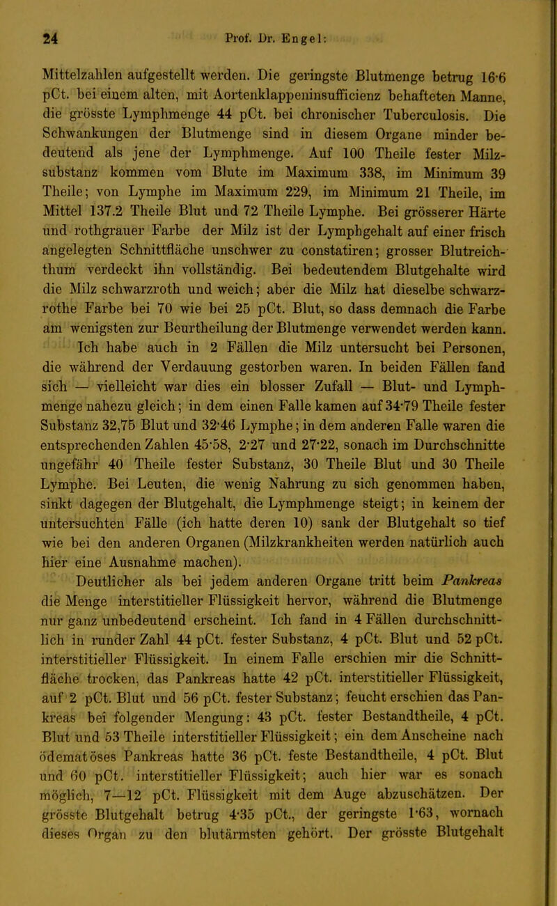Mittelzahlen aufgestellt werden. Die geringste Blutmenge betrug 16-6 pCt. bei einem alten, mit Aortenklappeninsufficienz behafteten Manne, die grösste Lymphmenge 44 pCt. bei chronischer Tuberculosis. Die Schwankungen der Blutmenge sind in diesem Organe minder be- deutend als jene der Lymphmenge. Auf 100 Theile fester Milz- substanz kommen vom Blute im Maximum 338, im Minimum 39 Theile; von Lymphe im Maximum 229, im Minimum 21 Theile, im Mittel 137.2 Theile Blut und 72 Theile Lymphe. Bei grösserer Härte und rothgrauer Farbe der Milz ist der Lymphgehalt auf einer frisch angelegten Schnittfläche unschwer zu constatiren; grosser Blutreich- thum verdeckt ihn vollständig. Bei bedeutendem Blutgehalte wird die Milz schwarzroth und weich; aber die Milz hat dieselbe schwarz- rothe Farbe bei 70 wie bei 25 pCt. Blut, so dass demnach die Farbe am wenigsten zur Beurtheilung der Blutmenge verwendet werden kann. Ich habe auch in 2 Fällen die Milz untersucht bei Personen, die während der Verdauung gestorben waren. In beiden Fällen fand sich — vielleicht war dies ein blosser Zufall — Blut- und Lymph- menge nahezu gleich; in dem einen Falle kamen auf 34*79 Theile fester Substanz 32,75 Blut und 32'46 Lymphe; in dem anderen Falle waren die entsprechenden Zahlen 45-58, 2-27 und 27'22, sonach im Durchschnitte ungefähr 40 Theile fester Substanz, 30 Theile Blut und 30 Theile Lymphe. Bei Leuten, die wenig Nahrung zu sich genommen haben, sinkt dagegen der Blutgehalt, die Lymphmenge steigt; in keinem der untersuchten Fälle (ich hatte deren 10) sank der Blutgehalt so tief wie bei den anderen Organen (Milzkrankheiten werden natürlich auch hier eine Ausnahme machen). Deutlicher als bei jedem anderen Organe tritt beim Pankreas die Menge interstitieller Flüssigkeit hervor, während die Blutmenge nur ganz unbedeutend erscheint. Ich fand in 4 Fällen durchschnitt- lich in runder Zahl 44 pCt. fester Substanz, 4 pCt. Blut und 52 pCt. interstitieller Flüssigkeit. In einem Falle erschien mir die Schnitt- fläche trocken, das Pankreas hatte 42 pCt. interstitieller Flüssigkeit, auf 2 pCt. Blut und 56 pCt. fester Substanz; feucht erschien das Pan- kreas bei folgender Mengung: 43 pCt. fester Bestandtheile, 4 pCt. Blut und 53 Theile interstitieller Flüssigkeit; ein dem Anscheine nach ödematöses Pankreas hatte 36 pCt. feste Bestandtheile, 4 pCt. Blut und 60 pCt. interstitieller Flüssigkeit; auch hier war es sonach möglich, 7—12 pCt. Flüssigkeit mit dem Auge abzuschätzen. Der grösste Blutgehalt betrug 4*35 pCt., der geringste 1*63, wornach dieses Organ zu den blutärmsten gehört. Der grösste Blutgehalt