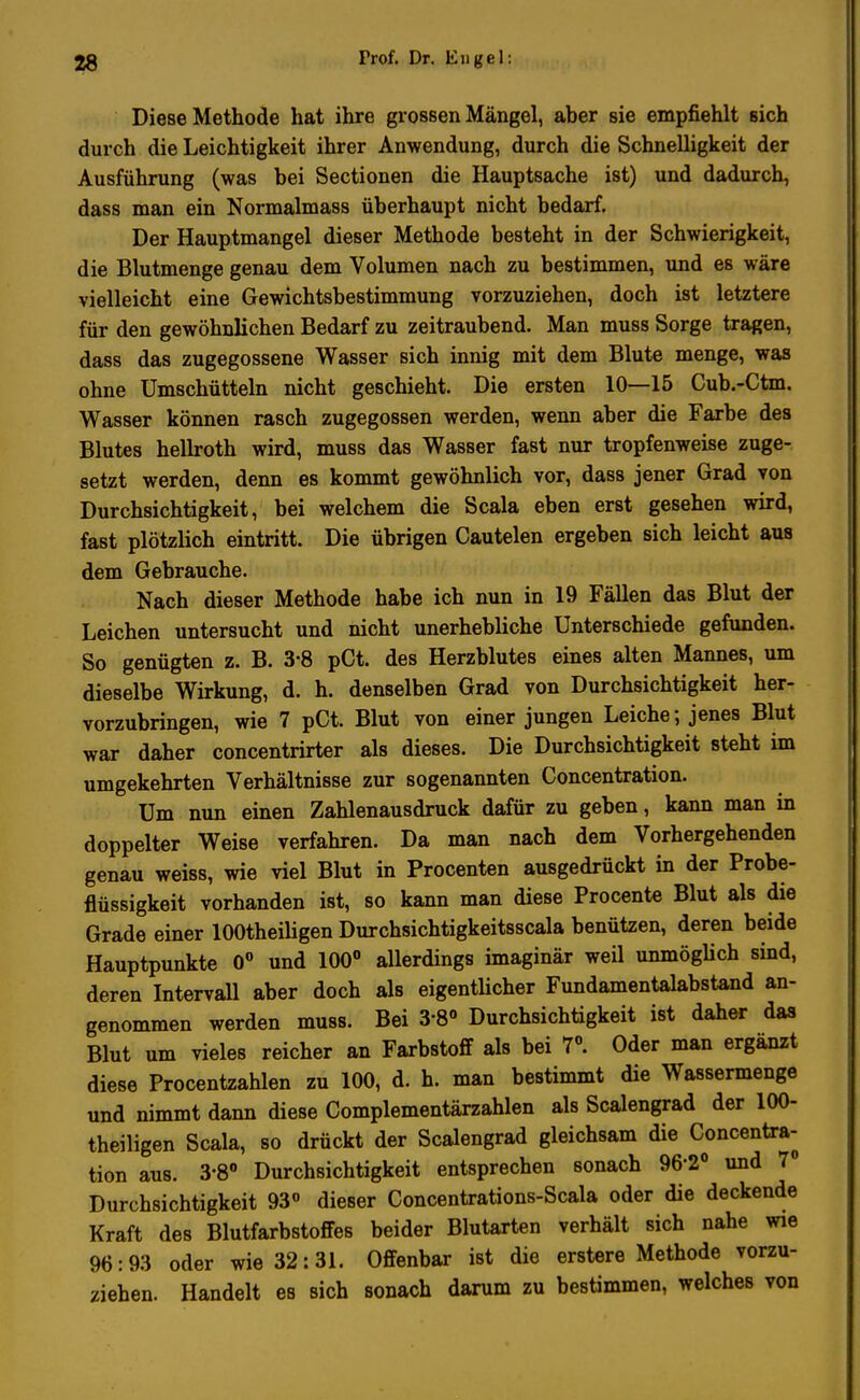 Diese Methode hat ihre grossen Mängel, aber sie empfiehlt sich durch die Leichtigkeit ihrer Anwendung, durch die Schnelligkeit der Ausführung (was bei Sectionen die Hauptsache ist) und dadurch, dass man ein Normalmass überhaupt nicht bedarf. Der Hauptmangel dieser Methode besteht in der Schwierigkeit, die Blutmenge genau dem Volumen nach zu bestimmen, und es wäre vielleicht eine Gewichtsbestimmung vorzuziehen, doch ist letztere für den gewöhnlichen Bedarf zu zeitraubend. Man muss Sorge tragen, dass das zugegossene Wasser sich innig mit dem Blute menge, was ohne Umschütteln nicht geschieht. Die ersten 10—15 Cub.-Ctm. Wasser können rasch zugegossen werden, wenn aber die Farbe des Blutes hellroth wird, muss das Wasser fast nur tropfenweise zuge- setzt werden, denn es kommt gewöhnlich vor, dass jener Grad von Durchsichtigkeit, bei welchem die Scala eben erst gesehen wird, fast plötzlich eintritt. Die übrigen Cautelen ergeben sich leicht aus dem Gebrauche. Nach dieser Methode habe ich nun in 19 Fällen das Blut der Leichen untersucht und nicht unerhebliche Unterschiede gefunden. So genügten z. B. 3-8 pCt. des Herzblutes eines alten Mannes, um dieselbe Wirkung, d. h. denselben Grad von Durchsichtigkeit her- vorzubringen, wie 7 pCt. Blut von einer jungen Leiche; jenes Blut war daher concentrirter als dieses. Die Durchsichtigkeit steht im umgekehrten Verhältnisse zur sogenannten Concentration. ^ Um nun einen Zahlenausdruck dafür zu geben, kann man in doppelter Weise verfahren. Da man nach dem Vorhergehenden genau weiss, wie viel Blut in Procenten ausgedrückt in der Probe- flüssigkeit vorhanden ist, so kann man diese Procente Blut als die Grade einer lOOtheiligen Durchsichtigkeitsscala benützen, deren beide Hauptpunkte 0° und 100° allerdings imaginär weil unmöglich sind, deren Intervall aber doch als eigentlicher Fundamentalabstand an- genommen werden muss. Bei 3-8° Durchsichtigkeit ist daher das Blut um vieles reicher an Farbstoff als bei 7°. Oder man ergänzt diese Procentzahlen zu 100, d. h. man bestimmt die Wassermenge und nimmt dann diese Complementärzahlen als Sealengrad der lOO- theiligen Scala, so drückt der Sealengrad gleichsam die Concentra- tion aus. 3-8° Durchsichtigkeit entsprechen sonach 96'2° und 7° Durchsichtigkeit 93° dieser Concentrations-Scala oder die deckende Kraft des Blutfarbstoffes beider Blutarten verhält sich nahe wie 96:93 oder wie 32:31. Offenbar ist die erstere Methode vorzu- ziehen. Handelt es sich sonach darum zu bestimmen, welches von