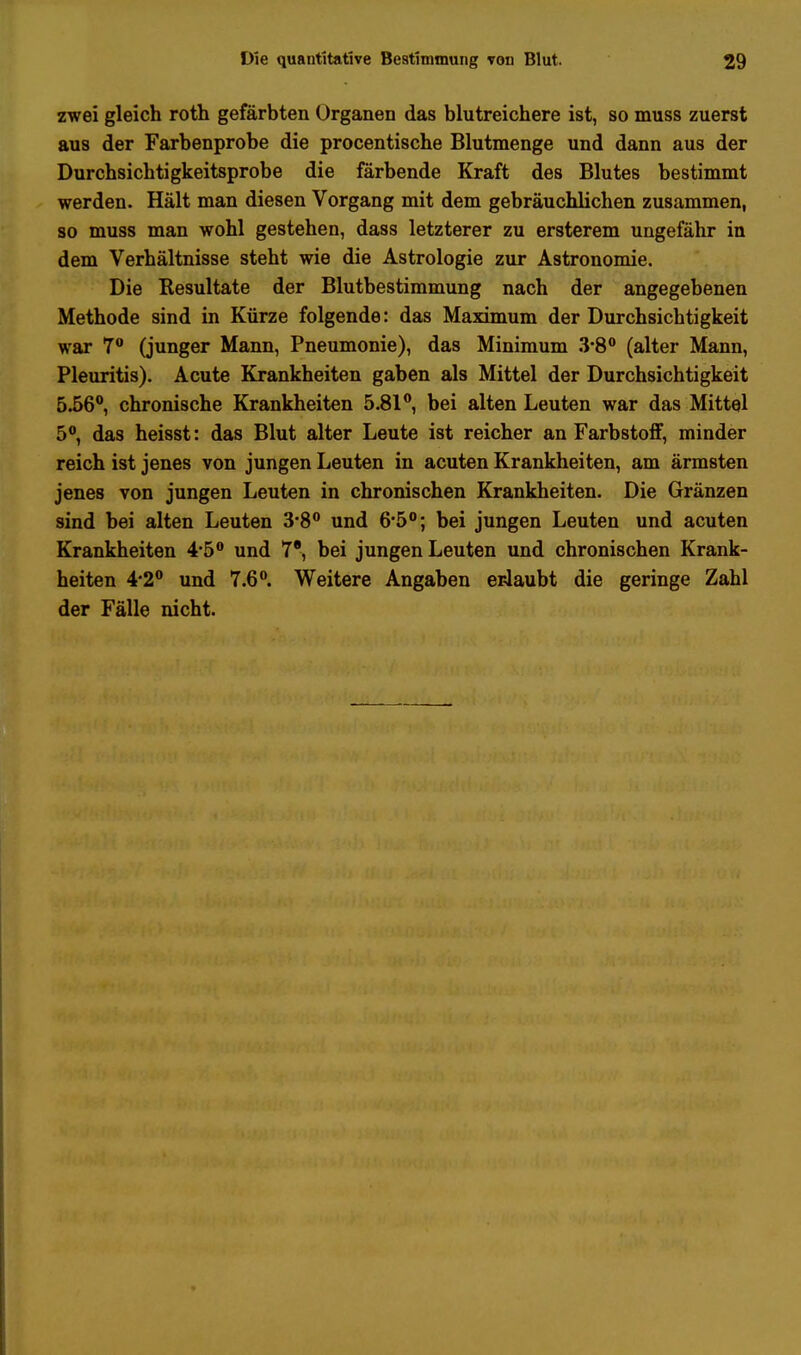 zwei gleich roth gefärbten Organen das blutreichere ist, so muss zuerst aus der Farbenprobe die procentische Blutmenge und dann aus der Durchsichtigkeitsprobe die färbende Kraft des Blutes bestimmt werden. Hält man diesen Vorgang mit dem gebräuchlichen zusammen, so muss man wohl gestehen, dass letzterer zu ersterem ungefähr in dem Verhältnisse steht wie die Astrologie zur Astronomie. Die Resultate der Blutbestimmung nach der angegebenen Methode sind in Kürze folgende: das Maximum der Durchsichtigkeit war 7° (junger Mann, Pneumonie), das Minimum 3*8° (alter Mann, Pleuritis). Acute Krankheiten gaben als Mittel der Durchsichtigkeit 5.56°, chronische Krankheiten 5.81°, bei alten Leuten war das Mittel 5°, das heisst: das Blut alter Leute ist reicher an Farbstoff, minder reich ist jenes von jungen Leuten in acuten Krankheiten, am ärmsten jenes von jungen Leuten in chronischen Krankheiten. Die Gränzen sind bei alten Leuten 3*8° und 6*5°; bei jungen Leuten und acuten Krankheiten 4-5° und 7e, bei jungen Leuten und chronischen Krank- heiten 4*2° und 7.6°. Weitere Angaben erlaubt die geringe Zahl der Fälle nicht.