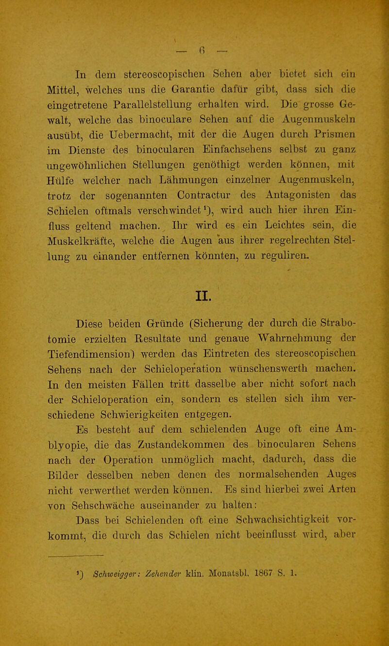 Mittel, welches uns die Garantie dafür gibt, dass sich die eingetretene Parallelstellung erhalten wird. Die grosse Ge- walt, welche das binoculare Sehen auf die Augenmuskeln ausübt, die Uebermacht, mit der die Augen durch Prismen im Dienste des binocularen Einfachsehens selbst zu ganz ungewöhnlichen Stellungen genöthigt werden können, mit Hülfe welcher nach Lähmungen einzelner Augenmuskeln, trotz der sogenannten Contractur des Antagonisten das Schielen oftmals verschwindet1), wird auch hier ihren Ein- fluss geltend machen. Ihr wird es ein Leichtes sein, die Muskelkräfte, welche die Augen aus ihrer regelrechten Stel- lung zu einander entfernen könnten, zu reguliren. IL Diese beiden Gründe (Sicherung der durch die Strabo- tomie erzielten Resultate und genaue Wahrnehmung der Tiefendimension) werden das Eintreten des stereoscopischen Sehens nach der Schieloperation wünschenswerth machen. In den meisten Fällen tritt dasselbe aber nicht sofort nach der Schieloperation ein, sondern es stellen sich ihm ver- schiedene Schwierigkeiten entgegen. Es besteht auf dem schielenden Auge oft eine Am- blyopie, die das Zustandekommen des binocularen Sehens nach der Operation unmöglich macht, dadurch, dass die Bilder desselben neben denen des normalsehenden Auges nicht verwerthet werden können. Es sind hierbei zwei Arten von Sehschwäche auseinander zu halten: Dass bei Schielenden oft eine Schwachsichtigkeit vor- kommt, die durch das Schielen nicht beeinflusst wird, aber *) Schweigger: Zehender klin. Monatsbl. 18G7 S. 1.