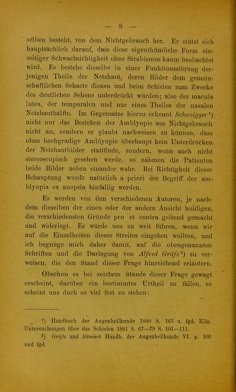 selben besteht, von dem Nichtgebrauch her. Er stützt sich hauptsächlich darauf, dass diese eigenthtimliche Form ein- seitiger Schwachsichtigkeit ohne Strabismus kaum beobachtet wird. Es bestehe dieselbe in einer Funktionsstörung der» jenigen Theile der Netzhaut, deren Bilder dem gemein- schaftlichen Sehacte dienen und beim Schielen zum Zwecke des deutlichen Sehens unterdrückt würden; also der macula lutea, der temporalen und nur eines Theiles der nasalen Netzhauthälfte. Im Gegensatze hierzu erkennt Schweigger') nicht nur das Bestehen der Amblyopie aus Nichtgebrauch nicht an, sondern er glaubt nachweisen zu können, dass ohne hochgradige Amblyopie überhaupt kein Unterdrücken der Netzhautbilder stattfinde, sondern, wenn auch nicht stereoscopisch gesehen werde, so nähmen die Patienten beide Bilder neben einander wahr. Bei Richtigkeit dieser Behauptung würde natürlich a priori der Begriff der am- blyopia ex anopsia hinfällig werden. Es werden von den verschiedenen Autoren, je nach- dem dieselben der einen oder der andern Ansicht huldigen, die verschiedensten Gründe pro et contra geltend gemacht und widerlegt. Es würde uns zu weit führen, wenn wir auf die Einzelheiten dieses Streites eingehen wollten, und ich begnüge mich daher damit, auf die obengenannten Schriften und die Darlegung von Alfred Gräfe2) zu ver- weisen, die den Stand dieser Frage hinreichend erläutern. Obschon es bei solchem Stande dieser Frage gewagt erscheint, darüber ein bestimmtes Urtheil zu fällen, so scheint uns doch so viel fest zu stehen: ') Handbuch der Augenheilkunde 1880 S. 162 u. fgd. Klin. Untersuchungen über das Schielen 1881 S. 67—79 S. 101—111. 2) Gräfe und S'dmüch Handb. der Augenheilkunde VI. p. 105 und fgd.