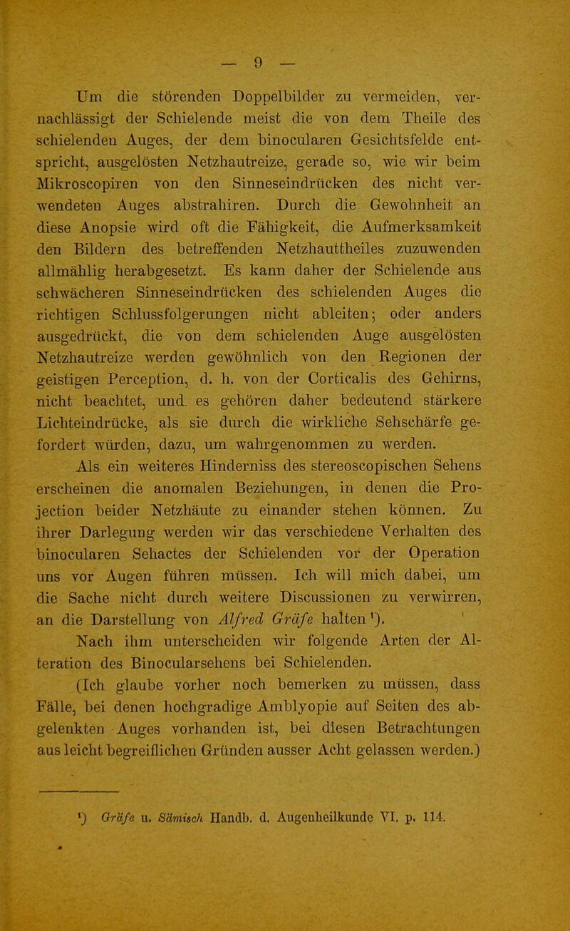 — 9 — Um die störenden Doppelbilder zu vermeiden, ver- nachlässigt der Schielende meist die von dem Theile des schielenden Auges, der dem binocularen Gesichtsfelde ent- spricht, ausgelösten Netzhautreize, gerade so, wie wir beim Mikroscopiren von den Sinneseindrücken des nicht ver- wendeten Auges abstrahiren. Durch die Gewohnheit an diese Anopsie wird oft die Fähigkeit, die Aufmerksamkeit den Bildern des betreffenden Netzhauttheiles zuzuwenden allmählig herabgesetzt. Es kann daher der Schielende aus schwächeren Sinneseindrücken des schielenden Auges die richtigen Schlussfolgerungen nicht ableiten; oder anders ausgedrückt, die von dem schielenden Auge ausgelösten Netzhautreize werden gewöhnlich von den Regionen der geistigen Perception, d. h. von der Corticalis des Gehirns, nicht beachtet, und. es gehören daher bedeutend stärkere Lichteindrücke, als sie durch die wirkliche Sehschärfe ge- fordert würden, dazu, um wahrgenommen zu werden. Als ein weiteres Hinderniss des stereoscopischen Sehens erscheinen die anomalen Beziehungen, in denen die Pro- tection beider Netzhäute zu einander stehen können. Zu ihrer Darlegung werden wir das verschiedene Verhalten des binocularen Sehactes der Schielenden vor der Operation uns vor Augen führen müssen. Ich will mich dabei, um die Sache nicht durch weitere Discussionen zu verwirren, an die Darstellung von Alfred Gräfe halten'). Nach ihm unterscheiden wir folgende Arten der Al- teration des Binocularsehens bei Schielenden. (Ich glaube vorher noch bemerken zu müssen, dass Fälle, bei denen hochgradige Amblyopie auf Seiten des ab- gelenkten Auges vorhanden ist, bei diesen Betrachtungen aus leicht begreiflichen Gründen ausser Acht gelassen werden.)