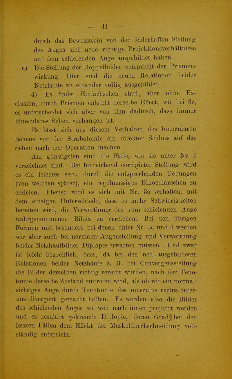 durch das Bewusstsein von der fehlerhaften Stellung des Auges sich neue richtige Projektionsverhältnisse auf dem schielenden Auge ausgebildet haben, o) Die Stellung der Doppelbilder entspricht der Prismen- wirkung. Hier sind die neuen Relationen beider Netzhäute zu einander völlig ausgebildet. 4) Es findet Einfachsehen statt, aber ohne Ex- clusion, durch Prismen entsteht derselbe Effect, wie bei 3c, es unterscheidet sich aber von ihm dadurch, dass immer binoculares Sehen vorhanden ist. Es lässt sich aus diesem Verhalten des binocularen Sehens vor der Strabotomie ein direkter Schluss auf das Sehen nach der Operation machen. Am günstigsten sind die Fälle, wie sie unter Nr. 1 verzeichnet sind. Bei hinreichend corrigirter Stellung wird es ein leichtes sein, durch die entsprechenden Uebungen (von welchen später), ein regelmässiges Binocularsehen zu erzielen. Ebenso wird es sich mit Nr. 3a verhalten, mit dem einzigen Unterschiede, dass es mehr Schwierigkeiten bereiten wird, die Verwerthung des vom schielenden Auge wahrgenommenen Bildes zu erreichen. Bei den übrigen Formen und besonders bei denen unter Nr. 3c und 4 werden wir aber auch bei normaler Augenstellung und Verwerthung beider Netzhäutbilder Diplopie erwarten müssen. Und zwar ist leicht begreiflich, dass, da bei den neu ausgebildeten Relationen beider Netzhäute z. B. bei Convergensstellung die Bilder derselben richtig vereint wurden, nach der Teno- tomie derselbe Zustand eintreten wird, als ob wir ein normal- sichtiges Auge durch Tenotomie des musculus rectus inter- nus divergent gemacht hätten. Es werden also die Bilder des schielenden Auges zu weit nach innen projicirt werden und es resultirt gekreuzte Diplopie, deren Gradjbei den letzten Fällen dem Effekt der Muskeldurchschneidung voll- ständig entspricht.