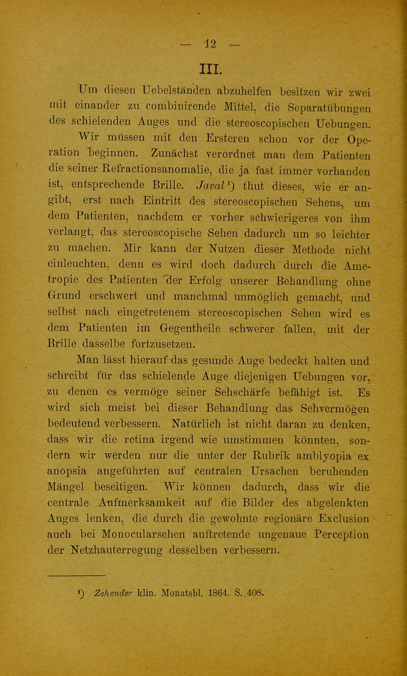 III. Um diesen Uebelständen abzuhelfen besitzen wir zwei mit einander zu combinirende Mittel, die Separatübungen des schielenden Auges und die stereoscopischen Uebungen. Wir müssen mit den Ersteren schon vor der Ope- ration beginnen. Zunächst verordnet man dem Patienten die seiner Refractionsanomalie, die ja fast immer vorhanden ist, entsprechende Brille. JavaV) thut dieses, wie er an- gibt, erst nach Eintritt des stereoscopischen Sehens, um dem Patienten, nachdem er vorher schwierigeres von ihm verlangt, das stereoscopische Sehen dadurch um so leichter zu machen. Mir kann der Nutzen dieser Methode nicht einleuchten, denn es wird doch dadurch durch die Ame- tropie des Patienten der Erfolg unserer Behandlung ohne Grund erschwert und manchmal unmöglich gemacht, und selbst nach eingetretenem stereoscopischen Sehen wird es dem Patienten im Gegentheile schwerer fallen, mit der Brille dasselbe fortzusetzen. Man lässt hierauf das gesunde Auge bedeckt halten und schreibt für das schielende Auge diejenigen Uebungen vor, zu denen es vermöge seiner Sehschärfe befähigt ist. Es wird sich meist bei dieser Behandlung das Sehvermögen bedeutend verbessern. Natürlich ist nicht daran zu denken, dass wir die retina irgend wie umstimmen könnten, son- dern wir werden nur die unter der Rubrik amblyopia ex anopsia angeführten auf centralen Ursachen beruhenden Mängel beseitigen. Wir können dadurch, dass wir die centrale Aufmerksamkeit auf die Bilder des abgelenkten Auges lenken, die durch die gewohnte regionäre Exclusion auch bei Monocularsehen auftretende ungenaue Peremption der Netzhauterregung desselben verbessern. >) Zehender klin. Moiiatsbl. 1864. S. 408.