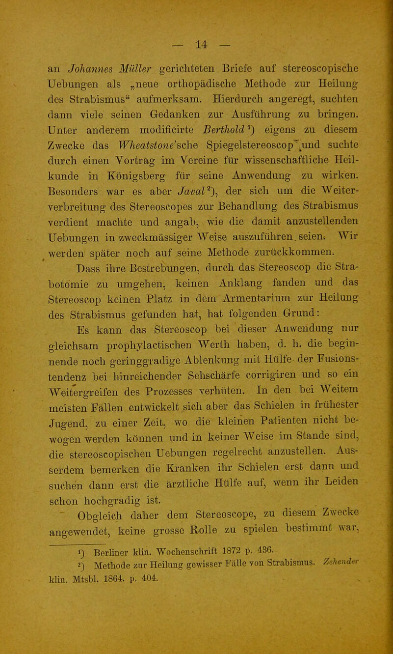 an Johannes Müller gerichteten Briefe auf stereoscopische Uebungen als „neue orthopädische Methode zur Heilung des Strabismus aufmerksam. Hierdurch angeregt, suchten dann viele seinen Gedanken zur Ausführung zu bringen. Unter anderem modificirte Berthold *) eigens zu diesem Zwecke das Wlieatstone'sche S^piegelstereoscopTund suchte durch einen Vortrag im Vereine für wissenschaftliche Heil- kunde in Königsberg für seine Anwendung zu wirken. Besonders war es aber Javal2), der sich um die Weiter- verbreitung des Stereoscopes zur Behandlung des Strabismus verdient machte und angab, wie die damit anzustellenden Uebungen in zweckmässiger Weise auszuführen. seien-. Wir werden später noch auf,seine Methode zurückkommen. Dass ihre Bestrebungen, durch das Stereoscop die Stra- botomie zu umgehen, keinen Anklang fanden und das Stereoscop keinen Platz in dem Armentarium zur Heilung des Strabismus gefunden hat, hat folgenden Grund: Es kann das Stereoscop bei dieser Anwendung nur gleichsam prophylactischen Werth haben, d. h. die begin- nende noch geringgradige Ablenkung mit Hülfe der Fusions- tendenz bei hinreichender Sehschärfe corrigiren und so ein Weitergreifen des Prozesses verhüten. In den bei Weitem meisten Fällen entwickelt sich aber das Schielen in frühester Jugend, zu einer Zeit, wo die kleinen Patienten nicht be- wogen werden können und in keiner Weise im Stande sind, die stereoscopischeu Uebungen regelrecht anzustellen. Aus- serdem bemerken die Kranken ihr Schielen erst dann und suchen dann erst die ärztliche Hülfe auf, wenn ihr Leiden schon hochgradig ist. Obgleich daher dem Stereoscope, zu diesem Zwecke angewendet, keine grosse Rolle zu spielen bestimmt war, ») Berliner klin. Wochenschrift 1872 p. 436. 2) Methode zur Heilung gewisser Fälle von Strabismus. Zehender klin. Mtsbl. 1864. p. 404.