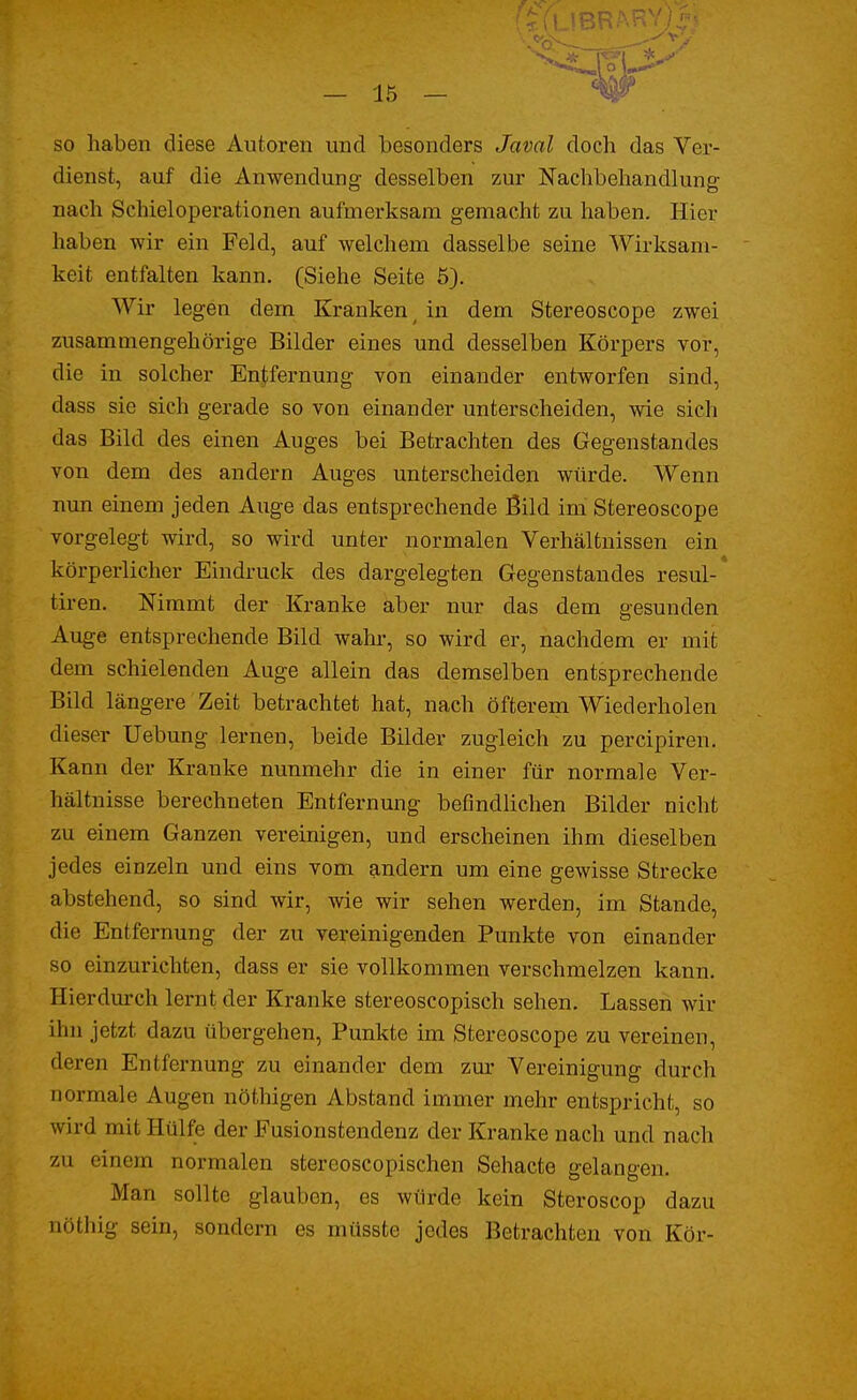 so haben diese Autoren und besonders Javal doch das Ver- dienst, auf die Anwendung- desselben zur Nachbehandlung nach Schieloperationen aufmerksam gemacht zu haben. Hier haben wir ein Feld, auf welchem dasselbe seine Wirksam- keit entfalten kann. (Siehe Seite 5). Wir legen dem Kranken t in dem Stereoscope zwei zusammengehörige Bilder eines und desselben Körpers vor, die in solcher Entfernung von einander entworfen sind, dass sie sich gerade so von einander unterscheiden, wie sich das Bild des einen Auges bei Betrachten des Gegenstandes von dem des andern Auges unterscheiden würde. Wenn nun einem jeden Auge das entsprechende Bild im Stereoscope vorgelegt wird, so wird unter normalen Verhältnissen ein körperlicher Eindruck des dargelegten Gegenstandes resul-* tiren. Nimmt der Kranke aber nur das dem gesunden Auge entsprechende Bild wahr, so wird er, nachdem er mit dem schielenden Auge allein das demselben entsprechende Bild längere Zeit betrachtet hat, nach öfterem Wiederholen dieser Uebung lernen, beide Bilder zugleich zu percipiren. Kann der Kranke nunmehr die in einer für normale Ver- hältnisse berechneten Entfernung befindlichen Bilder nicht zu einem Ganzen vereinigen, und erscheinen ihm dieselben jedes einzeln und eins vom andern um eine gewisse Strecke abstehend, so sind wir, wie wir sehen werden, im Stande, die Entfernung der zu vereinigenden Punkte von einander so einzurichten, dass er sie vollkommen verschmelzen kann. Hierdurch lernt der Kranke stereoscopisch sehen. Lassen wir ihn jetzt dazu übergehen, Punkte im Stereoscope zu vereinen, deren Entfernung zu einander dem zur Vereinigung durch normale Augen nöthigen Abstand immer mehr entspricht, so wird mit Hülfe der Fusionstendenz der Kranke nach und nach zu einem normalen stereoscopischen Sehacte gelangen. Man sollte glauben, es würde kein Steroscop dazu nöthig sein, sondern es müsste jedes Betrachten von Kör-