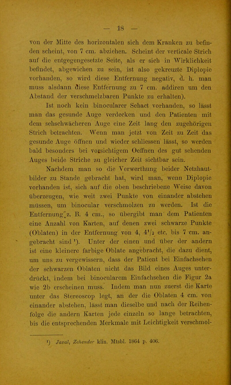von der Mitte des horizontalen sich dem Kranken zu befin- den scheint, von 7 cm. abziehen. Scheint der verticale Strich auf die entgegengesetzte Seite, als er sich in Wirklichkeit befindet, abgewichen zu sein, ist also gekreuzte Diplopie vorhanden, so wird diese Entfernung negativ, d. h. man muss alsdann diese Entfernung zu 7 cm. addiren um den Abstand der verschmelzbaren Punkte zu erhalten). Ist noch kein binocularer Sehact vorhanden, so lässt man das gesunde Auge verdecken und den Patienten mit dem sehschwächeren Auge eine Zeit lang den zugehörigen Strich betrachten. Wenn man jetzt von Zeit zu Zeit das gesunde Auge öffnen und wieder schliessen lässt, so werden bald besonders bei vorsichtigem Oeffnen des gut sehenden Auges beide Striche zu gleicher Zeit sichtbar sein. Nachdem man so die Verwerthung beider Netzhaut- bilder zu Stande gebracht hat, wird man, wenn Diplopie vorhanden ist, sich auf die oben beschriebene Weise davon überzeugen, wie weit zwei Punkte von einander abstehen müssen, um binocular verschmolzen zu werden. Ist die Entfernung^z. B. 4 cm., so übergibt man dem Patienten eine Anzahl von Karten, auf denen zwei schwarze Punkte (Oblaten) in der Entfernung von 4, 4'/2 etc. bis 7 cm. an- gebracht sind'). Unter der einen und über der andern ist eine kleinere farbige Oblate angebracht, die dazu dient, um uns zu vergewissern, dass der Patient bei Einfachsehen der schwarzen Oblaten nicht das Bild eines Auges unter- drückt, indem bei binocularem Einfachsehen die Figur 2a wie 2b erscheinen muss. Indem man nun zuerst die Karte unter das Stereoscop legt, an der die Oblaten 4 cm. von einander abstehen, lässt man dieselbe und nach der Reihen- folge die andern Karten jede einzeln so lange betrachten, bis die entsprechenden Merkmale mit Leichtigkeit verschmol- J) Javal, Zehender klin. Mtsbl. 1864 p. 406.