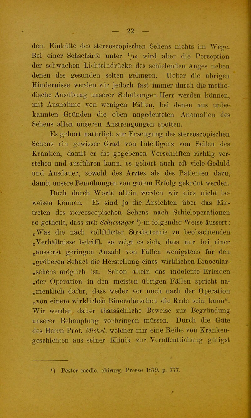 dem Eintritte des stereoscopischen Sehens nichts im Wege. Bei^ einer Sehschärfe unter '/10 wird aber die Perception der schwachen Lichteindrücke des schielenden Auges neben denen des gesunden selten gelingen. Ueber die übrigen Hindernisse werden wir jedoch fast immer durch die metho- dische Ausübung unserer Sehübungen Herr Aver den können, mit Ausnahme von wenigen Fällen, bei denen aus unbe- kannten Gründen die oben angedeuteten Anomalien des Sehens allen unseren Anstrengungen spotten. Es gehört natürlich zur Erzeugung des stereoscopischen Sehens ein gewisser Grad von Intelligenz von Seiten des Kranken, damit er die gegebenen Vorschriften richtig ver- stehen und ausführen kann, es gehört auch oft viele Geduld und Ausdauer, sowohl des Arztes als des Patienten dazu, damit unsere Bemühungen von gutem Erfolg gekrönt werden. Doch durch Worte allein werden wir dies nicht be- weisen können. Es sind ja die Ansichten über das Ein- treten des stereoscopischen Sehens nach Schieloperationen so getheilt, dass sich Schlesinger ') in folgender Weise äussert: „Was die nach vollführter Strabotomie zu beobachtenden „Verhältnisse betrifft, so zeigt es sich, dass nur bei einer „äusserst geringen Anzahl von Fällen wenigstens für den „gröberen Sehact die Herstellung eines wirklichen Binocular- „sehens möglich ist. Schon allein das indolente Erleiden „der Operation in den meisten übrigen Fällen spricht na- mentlich dafür, dass weder vor noch nach der Operation „von einem wirklichen Binocularsehen die Rede sein kann. Wir werden daher thatsächliche Beweise zur Begründung unserer Behauptung vorbringen müssen. Durch die Güte des Herrn Prof. Michel, welcher mir eine Reihe von Kranken- geschichten aus seiner Klinik zur Veröffentlichung gütigst Pester media chirurg. Presse 1879. p. 777.