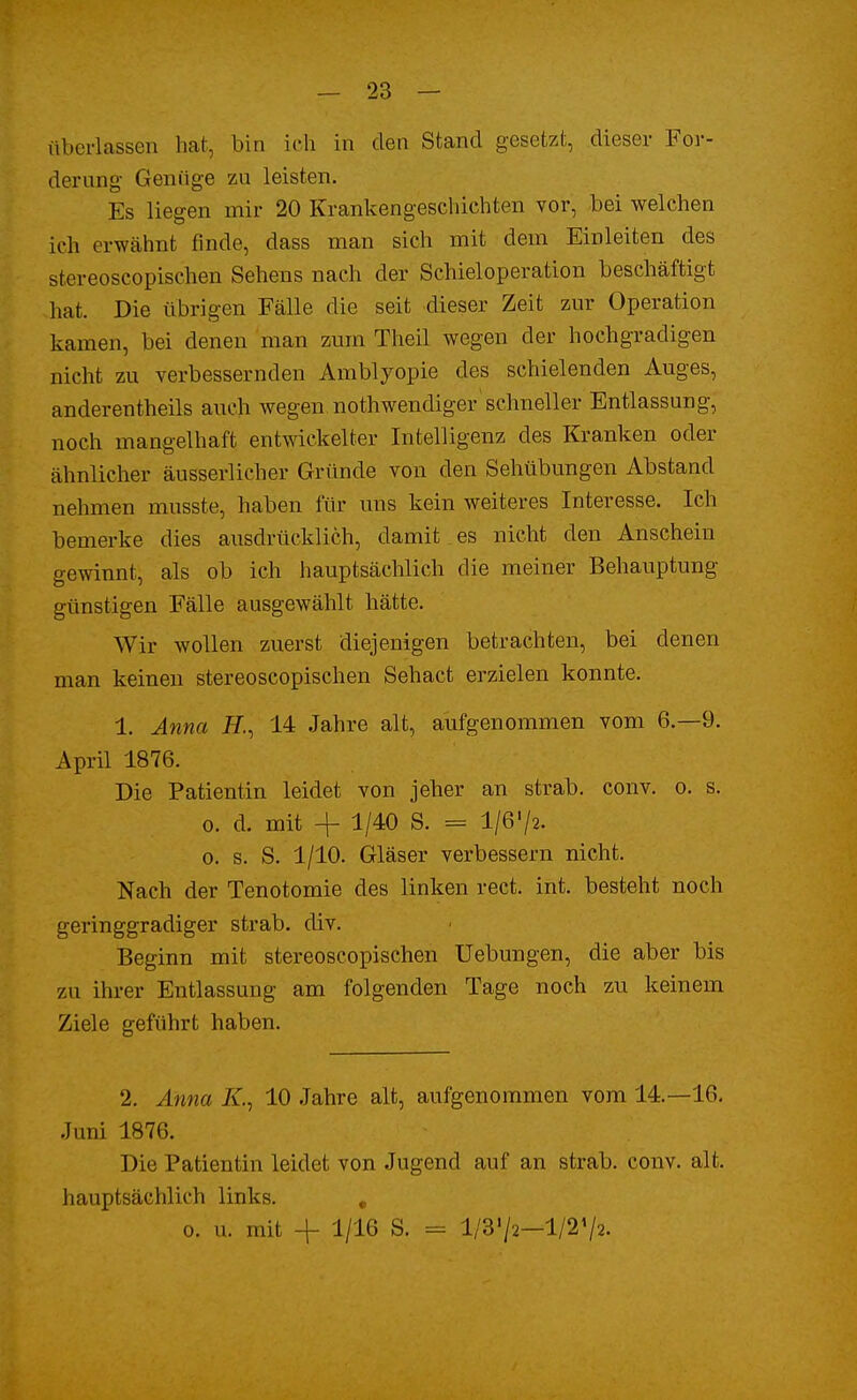 überlassen hat, bin ich in den Stand gesetzt, dieser For- derung Genüge zu leisten. Es liegen mir 20 Krankengeschichten vor, bei welchen Ich erwähnt finde, dass man sich mit dem Einleiten des stereoscopischen Sehens nach der Schieloperation beschäftigt hat. Die übrigen Fälle die seit dieser Zeit zur Operation kamen, bei denen man zum Theil wegen der hochgradigen nicht zu verbessernden Amblyopie des schielenden Auges, anderenteils auch wegen, notwendiger schneller Entlassung, noch mangelhaft entwickelter Intelligenz des Kranken oder ähnlicher äusserlicher Gründe von den Sehübungen Abstand nehmen musste, haben für uns kein weiteres Interesse. Ich bemerke dies ausdrücklich, damit es nicht den Anschein gewinnt, als ob ich hauptsächlich die meiner Behauptung günstigen Fälle ausgewählt hätte. Wir wollen zuerst diejenigen betrachten, bei denen man keinen stereoscopischen Sehact erzielen konnte. 1. Anna F., 14 Jahre alt, aufgenommen vom 6.-9. April 1876. Die Patientin leidet von jeher an strab. conv. o. s. o. d. mit + 1/40 S. = 1/6/2. o. s. S. 1/10. Gläser verbessern nicht. Nach der Tenotomie des linken rect. int. besteht noch geringgradiger strab. div. Beginn mit stereoscopischen Uebungen, die aber bis zu ihrer Entlassung am folgenden Tage noch zu keinem Ziele geführt haben. 2. Anna Ar., 10 Jahre alt, aufgenommen vom 14.—16. Juni 1876. Die Patientin leidet von Jugend auf an strab. conv. alt. hauptsächlich links. # o. u. mit + 1/16 S. = l/'3'/2—1/2»/2.