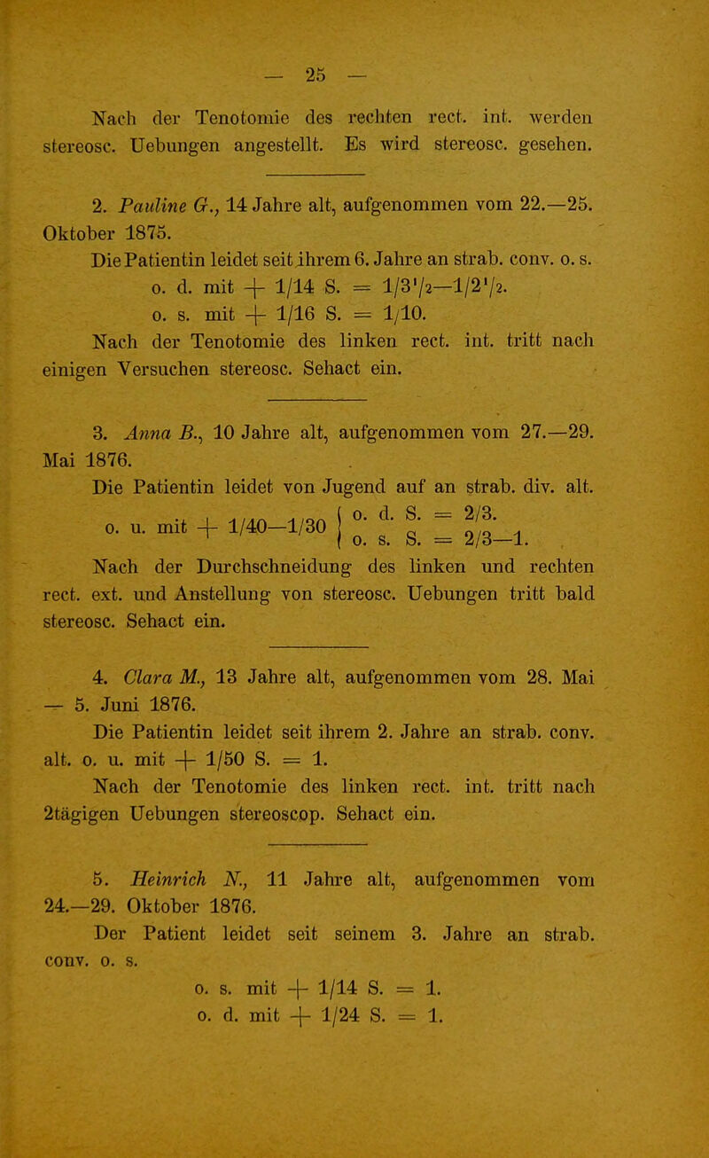 Nach der Tenotomie des rechten rect. int. werden stereosc. Uebungen angestellt. Es wird stereosc. gesehen. 2. Pauline G., 14 Jahre alt, aufgenommen vom 22.-25. Oktober 1875. Die Patientin leidet seit ihrem 6. Jahre an strab. conv. o. s. o. d. mit -f 1/14 S. = l/3'/2—1/2'/2. o. s. mit -f V16 s- = i/10- Nach der Tenotomie des linken rect. int. tritt nach einigen Versuchen stereosc. Sehact ein. 3. Anna i?., 10 Jahre alt, aufgenommen vom 27.—29. Mai 1876. Die Patientin leidet von Jugend auf an strab. div. alt. o. d. S. = 2/3. o. u. mit -f 1/40—1/30 o. s. S. 2/3—1. Nach der Durchschneidung des linken und rechten rect. ext. und Anstellung von stereosc. Uebungen tritt bald stereosc. Sehact ein. 4. Clara M., 13 Jahre alt, aufgenommen vom 28. Mai — 5. Juni 1876. Die Patientin leidet seit ihrem 2. Jahre an strab. conv. alt. o. u. mit -f- 1/50 S. = 1. Nach der Tenotomie des linken rect. int. tritt nach 2tägigen Uebungen stereoscop. Sehact ein. 5. Heinrich N., 11 Jahre alt, aufgenommen vom 24.-29. Oktober 1876. Der Patient leidet seit seinem 3. Jahre an strab. conv. o. s. o. s. mit -f 1/14 S. == 1. o. d. mit -f 1/24 S. = 1.